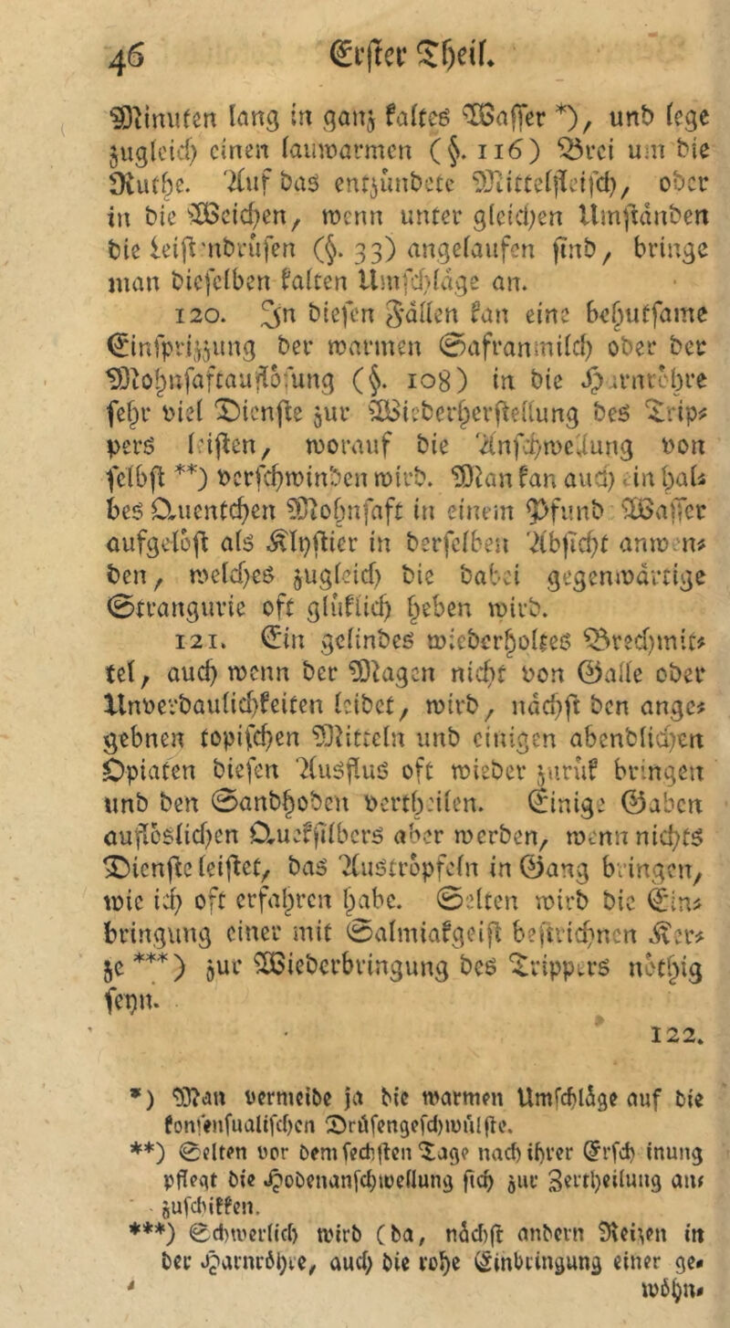 lang in ganj falteö ^a||er *)/ juglcid) einen lainnarmcn (§. 116) ^rci um bie Diutbe. '2(uf baö enr^unbctc 93titCel|Hdfcl), ober in bie ^2Beict)en, wenn unter g(eid;en Umji'ldnben bie leift'ubrufen (^. 33) angelaufen finb, bringe man biefclben falten Umfcl)ldge an. 120. 3*^ biefen Sdllen fan eine be^utfame ^infpd,^jung ber mannen 0afranmilcl) ober ber IBtO^nfaftaufiofung (f 108) in bie Jjarnrebre fe§r tnel X)icnfie jur ^IBieberlpcrftellung beö ‘^ripjj perö Icij^en, morauf bie 'Xnffymcilung bon fclbfl berfc^minben mirb. TOian fan and) ein \)aU beö D.uentcf)en ?Öiobnfaft in einein ^funb ^Ißalfer aufgelofl alö .^Ipftier in berfclben '2lbficbt anmen# ben, meld)eö »ugleicf) bie babei gegenmdrtige 0trangurie oft gtuflic^ lieben mirb. 121. ^in gclinbcö mieber^olteö ^red)mit# tcl, auc^ menn ber 53^agen nicf>t bon ©alle ober Xlnbevbaulid)feiten leibet, mirb, ndd}ft ben ange# gebnen topifc^en ?0Mticln unb einigen abcnblid)en Opiaten biefen ^luöfiuö oft mieber ;^urüf bringen «nb ben 0anb§obcn bcrtbnlen. Einige ©aben öufl6slid)en 0,ueffi'lbcrö aber merben, mennnid;t5 ^ienj^e leiftet, baä Tluötropfeln in ©ang bringen, mie id) oft erfal)ren Ipabe. 0elten mirb bie ©in# bringung einer mit 0almiafgeifl bejtvicbnen .^er# }fC***) jur ^ieberbringung beö'^ripptrö not^ig fepit. 122. *) oermeiöe ja Mc warmen Umfcbldge auf Pie fon!>nfualifct)cn CDräfengefd)wiil(te. **) 0dten üpr Pemfecti|lcn ^ag? nacbU)vcr ©rfd) inung pffegt Pic .^oPenanfe^wedung ftcb our Sntpcilung am SufcPIffen. ♦**) 0d)wer(lcf) wirP (Pa, ndd)fi: anPern in Per t^arnröpve, aud; Pie robe ©inbeingung einer ge* * w6bn*