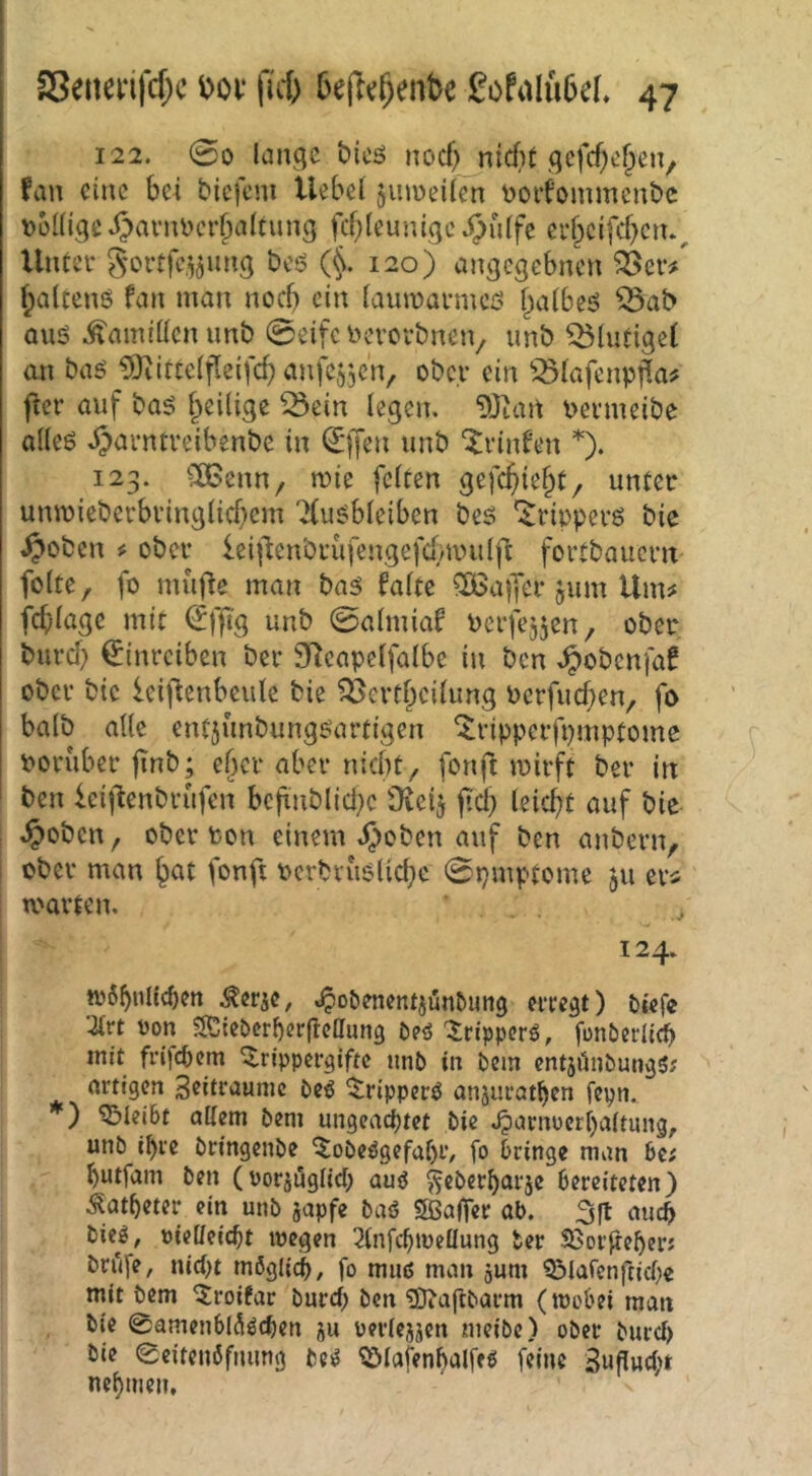 122. 00 lange bicö nocf)_nicf)t gcfcf;e§en, fein eine bd biefem Hebel jinoeilen t>oi’iommenbc völlige »IJavnvcrbaltung fcbleunigc Jjülfe ci’f^cifcf)ciu^ Unter gortfe.^jung beö (L 120) angegebnen ^er/ Ipaltenß fan man noch ein laumarmcö l;>albeö ^ab auö Ärnnillcnunb 0eifc vercvbneiv unb ^lutigel an baö ^itcelfleifcb anfe^jcn, ober ein ^^lafenpj^a? fier auf baö l^eilige ^ein legen. 9Jtan vermeibe alleö .^arntreibenbe in (Jjfen unb “ilrinfen *). 123. ^XBenn, mie feiten gefc^ie^t^ unter umvieberbringlicf)cm 'Xu^bleiben beö '^ripperö bic .^oben ^ ober leii'tenbrüfengefcluinilfi fortbauern folte, fo mufle man ba5 falte ?B3a|yer jum Um^ fcblagc mit ^ffi'g unb 0almiaf Perfejjen, ober burd) ^inreiben ber fRcapelfalbe in ben .^obenfaf ober bte ieif^enbeule bie ^erfjeilung Perfueben, fo halb alle entjunbungöartigen ^ripperfpmptome vorüber jinb; eher aber nicht/ fonjl tvirft ber in ben feijlenbrufen bcftnblid;e Üveij ftd) leidet auf bie .^obctt/ ober von einem i^oben auf ben anbern, ; ober man b^it fonft vcrbvuölicbc 0pmptome ju er* tvarten, ^ 124. tv6bnltchcn Äerje, ^obcnentjiünbung eitert) Oiefe ‘2lrt von ?Kiebcrf)cr|IcC[un3 Oeö ^ripperö, fonbedtch mit frijepem ^rlppcrgifte nnb in bem entjünbun^S; artigen Seitraunic beö ^ripperö anjuratben fepn. ) bleibt allem bem ungeachtet bie .^arnoerhaltung, unb ihre bringenbe 5obeögefal)i’/ fo bringe man bc; hutfam ben (vorjuglid; au<J ^eberharje bereiteten) ^latheter ein unb japfe baö «ffiaffer ab. 3ft auch bieg, vielleicht wegen 2(nfchwellung ber S3or^eher; bri'ife, nid)t mßglidh, fo muß man gum Q3lafenftiche mit bem 5roifar burch ben ^aftbarm (wobei man bie 0amenbl5ßchen ju verlejjen meibe) ober burcl) bie 0citen6fjiung beß ^lafenhalfeß feine Bupucht nehmen.
