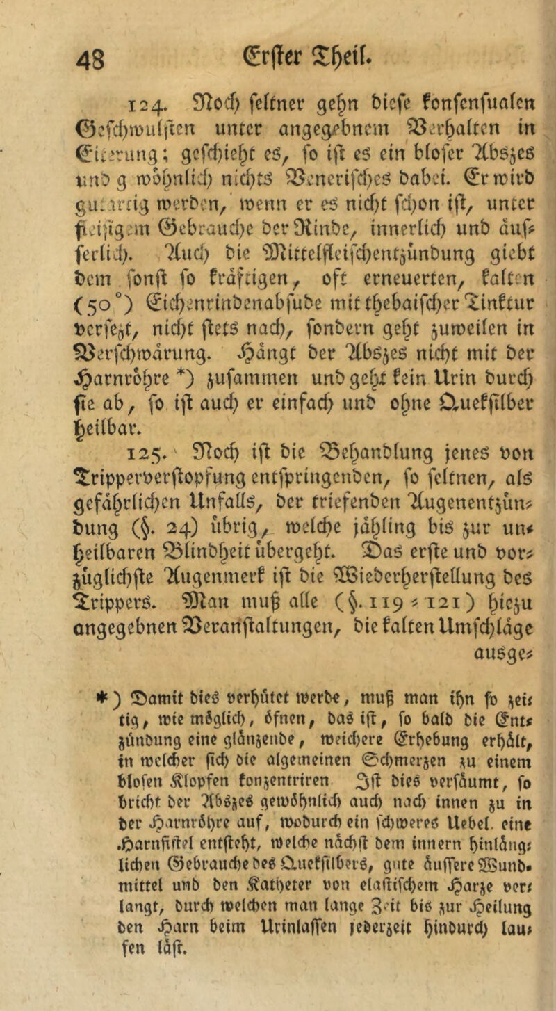 124. SfZod) fcf(ncr ge§n biefe fonfenfuafcn 0cfcf)n)u(fien unter angc^bnem ^erf^altcn in Eiterung; gcfd)iei^t cö, fo ift eö ein biofer 7(b^5eö tmb g wobnlid) nic^tä ^enerifd)eö babei. Erwirb gu:irdg werben, wenn er eö nid)t fd)on ift, unter fieifig^m @ebi‘aud}e berfRinbc, innerüd) unb auf? ferüi). 7(ud) bic ‘^Ötittelfleifcbeutjünbung giebt bem . fonj^ fo frdftigen, oft erneuerten, faiten (50°) ^ic^enrinbenabfube mit tbebaifd^er‘^inftur t>erfc5t, nid)t jtetö nad), fonbern gef^t juweilen in S^erfcbwdrung. ^angt ber 'Kböjeö nid)t mit bei* ^arnroi^re *) jufammen unb gef^ fein Urin burc^ fie ab, fo ijt aud; er einfad; unb o^ne Ctuefjilber l^eiibar. 125. ' SRod) ift bie ^e(;anb(ung jeneö bon ^ripperberftopfung entfpringenben, fo feitnen, aig gefd^riid;cn Unfalls, ber triefenben 7(ugenent5Ün? bung (§. 24) übrig, weicbe jd^iing biö jur un# ^eiibaren ^iinbf;eit übergebt. 35aö erfle unb bor? 5Üg(id)(fe TCugenmerf ijl bie ^OBieberf^erfteiiung bes ^ripperö. ^^an mu§ aüc (§.119^121) l;ieju ongegebnen ^öeranflaitungen, bie faiten Umfd}idgc auöge? ♦) ©ottitt bicö »erbötet werbe, ntu§ man tb« fo tioi, wie mSglicf), 6fnen, baöig, fo 6alb bie @nt« jöubung eine qlSnsenbe, weid)ere (Erhebung erbdlt, tn wcl(|)er geb bie olgetnetncn 0cbmcr5en m einem blofen stopfen fonjentriren 3|i bieö perföumt, fo briegt ber gewöbniid) and) nad) innen ju in ber ^arnröpre auf, ioobureb ein fd)wereö Uebel. eine .Jparngdel entgeht, welche ndd)g bem Innern binlöngs Ud)en @cbraud)e be^ Cluefftlgerö, gute dugereSSunb» mittel unb ben .^atgeter von elaflifd)em «^arje verf langt, burd) welchen man lange 3dt biß sm* «Teilung ben ^arn beim Urinlagen |eber5eit lau» fen löfr.