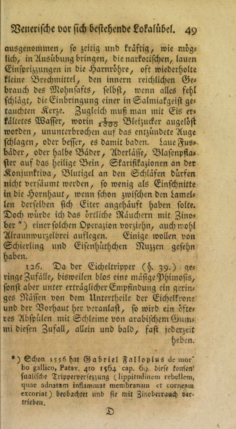 ausgenommen, fo jeitig unb kräftig, n>ie mog^ lic^, in TCuSubimg bringen, bic narfotifc^en, lauen Q;infpri55ungen in bie ^arnro^re, oft mieberboUe Heine Öre(JmitCe(, ben innern veid)licben ©e^ brauch bcs ?0^obnfaftS, feibfl, menn ailcS fe^t fci)(dgt, bic (Einbringung einer in 0aimiafgeift ge? tauchten ^erje. mu^ man mit ©iS er^ fditetes SÖoaffer, worin ^ieijuefer augefoft worben, ununterbrochen öuf bas entjunbetc 7(ugc fehiagen, ober beffer, es bamit haben, laue §us^ bdber, ober halbe ^dber, Tlbcrldlfe, ^lafenpfla? fler auf bas heilige löein, 0fariftfa5ionen an bec ÄonjunftiPa, 53liitigel an ben Schlafen bürfen nicht Perfdumt werben, fo wenig als ©infehnitte in bie Hornhaut, wenn fchon 5wifchen ben lamcl^ len berfelben ftd) ©iter angchduft h^ben folte. SDocl) würbe id) baS örtliche Ütdm^crn mit ber *) einer fold)en Dpera^don Porjiehn, aud) wofd Tllraunwuijclbrei auflegen. ©inige wollen pon Schierling unb ©ifenhüthd)en Sllujjcn gefehn haben. 126. ^a ber ©icheltripper (§. 39.) ge? ringe 3«fdlle, bisweilen blos eine md^ge^h^'^‘^f‘^/ fonft aber unter ertrdglicher©mpft’nbimg ein gcrin# ges 97dfTen Pon bem Untertheile ber ©id)elfrone' unb ber 5Borhaut her Peranlafl, fo wirb ein bfte# res ^(bfpülen mit Sd}lcime Pon arabifd>em ©um# mi biefen 3ufall, allein unb halb, fafi iebetjeit heben. •) 0^on 1556 ^at @a briel ‘^nllppiw^ de mor* bo gallico, Patav. ^to 1564’cap. 6q. ötofe fonfen- fualtfdie ^npperoei’fCÄ^ung (lippitndinem rebclleni, quae adnatam inflamniat membranam ct corneain exeoriat) beebacbt« unb fte mit Sinoberraueb eir- trieben. 15