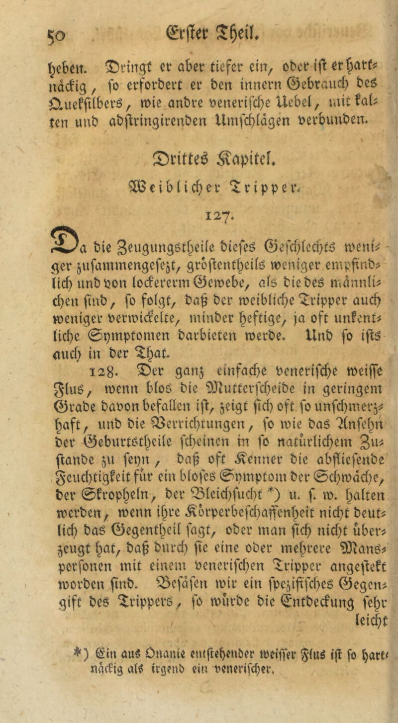lieben, bringt n* aber tiefer ein, ober ijt erf>arf^ ndefig / fo erforbert er ben innern ©ebraud} bes Clueffilberö, wie anbre i5enerifd}e Uebei, untfaU ten uub abflringirenben Umfe^idgen berbunben. CDritte^ ^apitcL ^ciblieber Tripper. 127. bie S^wgungsstfieiie biefeö ©efd^ied^tö tbemV - ger jufammengefcjt, groflent§ei(ö weniger empfrnb? lid)unbbon (odererm ©ewebe, aiö biebeö mdnniü d)cn finb, fo folgt, ba^ ber wciblid;e‘Tripper aud) weniger oerwidclte, minber heftige, ja oft unfent^ lid)e 0pmptomen barbieten werbe. Unb fo ift5 mid} ber ^l^at. 128* ^er ganj einfadje bonertfcf>e weijfe ging, wenn blo6 bie 93^utterfd}eibe in geringem ©rabe baoon befallen ijl, jeigt ^d) oft fo unfd)mer5^ T^aft, unb bie ^errid}tungen, fo wie baö 7(nfel^n ber ©eburtotf^eile fd)cincn in fo naturlid)cm fianbe jU fepn, ba^ oft .Renner bie abfliefenbe geud)tigfeit für ein blofeß 0pmptom ber 0d}wdd}e, ber 0fropl^eln, ber ^leid)fud)t *) u. f. w. l;ialten werben, wenn i§rc .^orperbefd^affenfpeit nicht beut? lid) baö ©egent^eil fagt, ober man jtch nid)t über^ ^eugt hat, ba§ burd) (le eine ober mehrere 9JJanö^ porfonen mit einem bencrifd)en 'ilripper angejieft worben (inb. ^efdfen wir ein fpcjiftfd^eö ©egeiu gift bes Trippers, fo würbe bie ©ntbeefung fehr leicht ♦ ) ^‘in aus Ouauie eutgeh^nöer weiffer 5'laS ijl fo (jact^ ndetig als icgenb m rcnerifc^cv.