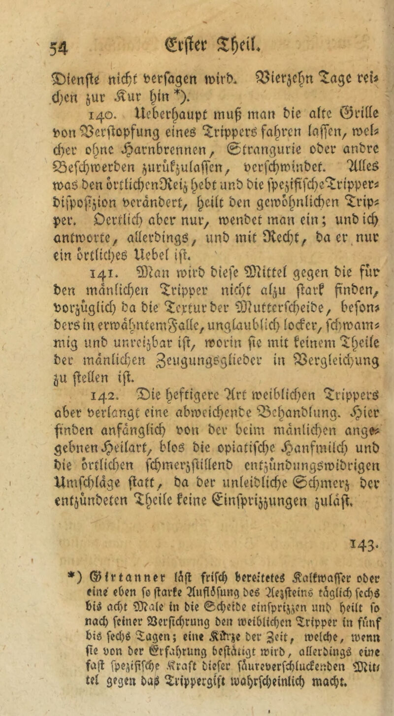 ^ienfle ntc^c fcerfagen tvirt). Q^ierje^n “^agc reu d;cn jur ^ur fiin 140. Ueberf^aupC mu^ man tic alte ©ritte i?on ^erflopfung eineö ^ripperö fahren (affen, mb d)er of^nc »^arnBrcnncn, 0trangurte ober anbre 55efc()n)erben i^urufjulaffen, oerfc^trinbef. Tttteö voa$ ben ortttc^enDveij f^ebt unb bie fpeffftfcf^c^ripper^ bifpoffjton berdnbert, i)üit ben gejoof^nücben “itrip^ per. Oertlicf) aber nur, wenbet man ein; unb icf> antworte, atterbingö, unb mit 9ted}t, ba ei\nur ein ort(icl}eö Ucbe( iff. 141. 93^an mirb biefe ?0litte( gegen bie für ben mdniicfien “i^ripper nid}t af^u ffarf ffnben, ' Porgügiid} ba bie ‘Jepturber ?0?uttcrrd)eibe, befon? berö in errrdbntemSaüe, ung(aub(id> (oder, fd)mam? mig unb unrettbar ift, morin fie mit feinem K;>ei(c ber mdn(id;en 3<^’*äwng^g(iebcr in ^erg(eid)ung §u fletten iff. 142. ®ie heftigere 7(rt meib(id)en ^rippers^ ober beittangt eine abmeid)enbc ‘öe^anbtung. ^icr fmben anfdngticb ron ber beim mdnlid}cn ange? gebnen.^ei(art, b(oö bie opiatifd)e .^anfmilcfi unb bie brt(id)en fcbmerjffittenb cntaimbung'jiribrigen Umfebfage ffatt, ba ber un(eib(icbe 0d}mer5 ber entjünbeten ‘^b'^ife feine ^infprijjungen ^u(dff. 143. *) 6)frtönner frif^ bereitetes .Köttwafier ober eine eben fe |larfe 3tuf!6fung beS ‘^teiflein» tSgilcb fcd)S bis cid)t 3J?ale in bie ©epetbe cinfprisjen unb beiit fo nach feiner 23erficf)rung ben tpcibli^cn *$.ripper in fünf bis fec()S '5;agen; eine .^ih'iie ber treiebe, tpcnn ite pon ber Erfahrung begdtigt wirb, oilerbingS eine fajl fpejigfeb? .traft biefer fdurcperfiiucfe.nbcn tÖJiU tel gegen ba^ ^rippergift wo^rfd;einlicf) moc^t.