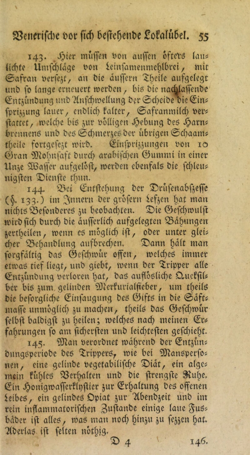 143. muffen l>on auffen ofteViS (aus: {id}te ilmfdffdge i>on Icinfamenmcf^dbvci / mit 0afrau eerfe^t, an bie auffetn '^^cüc auff^ciegt imb fo lange erneuert merben ^ hiß bic naeWaffenbe' ^ntjunbung unb 7(nfc()mellung ber 0d^eibe cic (^in^ fprijjung lauer, enblid) faltcr, 0afranmild) ber^ fiattet, meld)c bis jur völligen Hebung bes ^arn^ brennenS unb bes 0d)mcriesbcr übrigen 0d;aam^ tjicüe fortgcfcgt mirb. ^infprijjungen Pon 10 0ran 'Siofmfaft burd; arobifd^en ©umrni in einer Unje Gaffer aufgelbff, mevben ebenfals bie fdffeu^ nigffen X)ienfte tf^un. 144. ^2>ei €'ntffef)ung ber ^rüfenabfjeffe • (§. 133.) im Jnnern ber grbfern lefjen ffat man niebtö 55efcnbcres 511 beobad}ten. ^ie ©efd^mulft mirbltd) burd) bic dufferlid) aufgelegten ^df^ungen jertbeilen, menn cs mbgltcb iff/ ober unter glei? d}er^ ^e^aublung aufbred)em ^ann ^dlt man forgfdltig baS ©efcbmür offen, melcbeS immer etmas tief liegt, unb giebt, mm ber Tripper alle (^ntjünbung Pcrloren bat, bas aufl6slicf)e ClucrjiU ber bis jum, gelinben 50ierrurialfieber, um tfieils bie bcforglicbe ^infaugung bes ©ifts in bie 0dft^. maffe unmoglid) ju mad^en, t§eils bas ©efd)roür felbff balbigff ju heilen; melcbes nach meinen fe fabrungen fo am fteberffen unb leid)teffen gefd}iebt. 145. ?9lan Perorbnet mdbrenb ber ©ntjün^ bungsperiobe beS Trippers, tpie bei 5)^anSperfos neu, eine gelinbe Pegetabilifd)e X)idt, ein alge^ mein füblcs Verhalten unb bie ffrengffe 9vube, ©in ^onigtpafferripffier jur ©r^altung bes offenen leibes, ein gelinbes Opiat jur Ttbenbjeit unb im rein inflammatorifd^en S^ffanbe einige laue bdber iff alles, mas man nod) binju ju fe^jcn §at. Liberias iff feiten uotblg. ^4 ' ' 146.