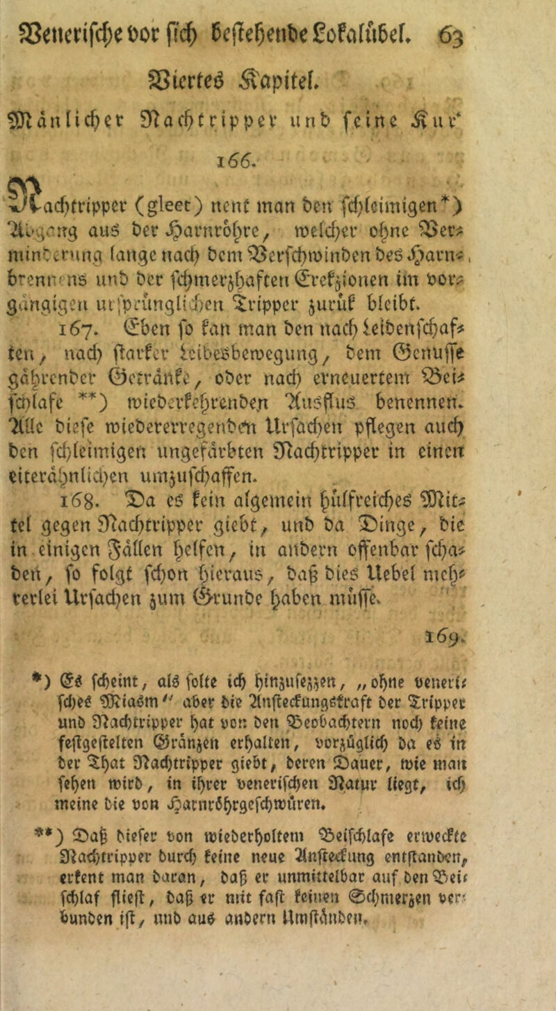 SSicrteö ÄapiteL ^änlicf)cr 9(^act>(rippev unt> feine ivur* 166. 5V\ iJvacf)(ripper (gleet) nen( man ben fcf^icimigen*) '2U»gcirt<; auö ber .^arnrofpre, n?eicf;er o§ne ^er^ minUning lange naci) bcm'^erfc^minben beötl[)arn*, brenn-ns unb ber fc^merjbaften ^ref^ionen im Por? gängigen ui‘prünglii)en Tripper jurü^ bleibt. 167. <£ben fo fan man ben naef) leibenfc^)af5t (en / nad) flavfcv IcibeSbemegung/ bem ©cnujfe gdbrenber ©etrdnfe, ober nad) erneuertem ^ei^ fcplafe micberfe^renben 'Xusflus benennen. 7lüc biefe rniebererregenbtm Urföcf)en pflegen auch ben fd}leimigen ungefärbten SRaebtripper in einen eiterdl)nlid;en um.jufcbaffcn. 168. es fein algemein fiulfreic^es ?0^it^ tel gegen 9^ad}tripper giebt, unb ba Sbinge, bie in einigen Siliert fielfen, in anbern offenbar fd;a^ ben, fo folgt fdjon bicraus, ba^ btes Uebel meb^ verlei ilrfacben jum ©runbe haben muffe. 159. *) fc^cint, alöfoUe icb bitt5«i«55?n^ oeueil# fd)eg ?0tiaöm'' aber bie 2lnftccfunqßfraft ber 5;r{ppet unb 9?ad)trippcr ^at uot: ben Q!»coOacbtern nod) feine feflgegelten ©rdnjen erhallen, borjüqtid; ba eb in ber Sladjtripper giebt, beren Äaucr, n)ie nian feben tpirb, in i^rer benerifdjen 9?atur Hegt, icf> meine bie bon .^anir6br9<^f<^®örcn. **) Meter bon tPteberboUem ^eifd>lafc enpccftc 3^ad)tripper burd) feine neue Jinfte^^ung entftanben, erfent man baran, ba§ er unmittelbar auf ben^ei« feblaf gieg, ba0 er mit fafl feinen 0d;meräen bcr< bunben ift, unb aus anbern Umfldnbe»,