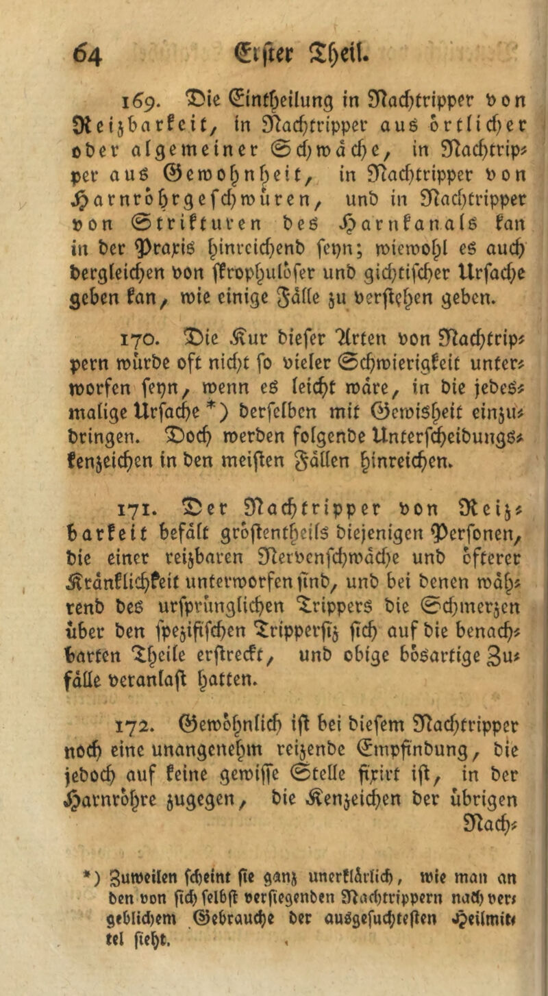 169. ^ie ©nt^eilung in 9Rad;tripper Pon Otctjbarfcit/ in 9Ra($n*ipper aug 6rtncf)ec ober aigemeiner 0d)tt)dd)e, in Sflac^trip? per auö ©emof^nf^eit, in £Rad}tripper Pon ^arnr66rgefd}muren/ unP in 9Rad)tripper pon 0trifturen beö JJarnfanaiö fan in Per ^rapiö i^inreid^enP fepn; miemofpl eS auc() Pergleid}en Pon jlropf^ulofer unP gid;tifd>er Urfad;e geben wie einige 5dite ju PerflcF^en geben. 170. ^ie .$lur Piefer Tlrten Pon SRad^trip^ pern murPe oft nid}t fo Pieier 0cbn>ierigfeit unter# morfen fepn, menn eö ieic^t mdre, in Pie jePeö# malige Urfacbe *) Perfelbcn mit ©emis^eit einju# Pringen. ^oc() merPen folgenPe Unterf^eiPungö# fenjeic^en in Pen meifien gdllen Einreichern 171. ^er Sflachfripper Pon Oleij# barfeit befdlt groftentfieil^ Piejenigen ^erfonen, Pie einer reijbaren 9RerPcnfd;mdd)e unP öfterer ^rdnflichfeit untermorfen jinP, unP bei Penen mdE# | renP Peß urfprunglichen Trippers Pie 0d;mer5cn i über Pen fpejiftfchen 4ripper(t$ jtch auf Pie benach# barten *IEeile erfireeft^ unP obige bösartige ßu# fdlle Peranlafl hatten. 17a. ©embhnli^ ifl bei Piefem 5T^ad;tripper I noch eine unangenehm reijenPe ^mpfinPung, Pie i jePoch auf feine gemijfe 0teüe fxpirt i(f, in Per ‘ J^arnrbhre sugegen, Pie .^enjeichen Per übrigen SRachif *) SuwcUen fcftclnt fte ganj uncrflSilic^, wie man an ben öon fid) felbfl bcrfiegenben 3^ad)trfppcrn nad) pew ge(jlid)em ©ebraudje ber anggefud^tejlen *^eiimit< tel