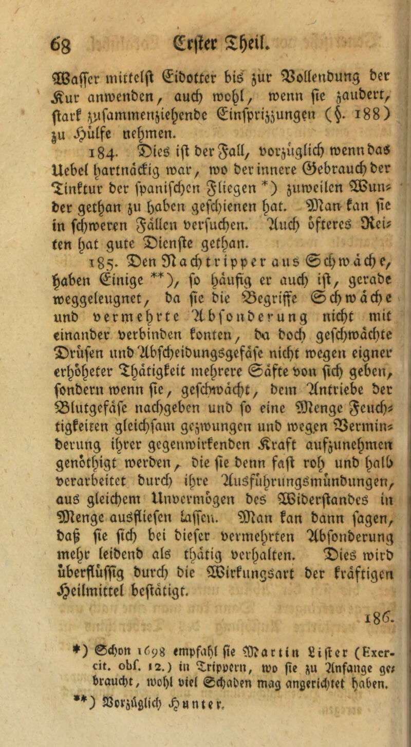 68 dx\lct 3ßa|Tcr ^iboticr hii jur ^53o((enÖuns ber Äur amvenben, auc^ tücnn jte jaubcrt, flarf i^iifammenjiefpenbc ^nfpvijjung^n (§. i88) ju ^ütfe nef^men. 184. “^ieö bcrjaü/ i^ou^uglic^ wcnnba« Ucbc( bartndcfig inar, n)0 ber innere 0ebraud)ber ^inftur ber fpanifcl)cn Stiegen *) juroeilen 985un? ber get^an ju haben gefd)ienen f;at. 93^an fan pc in fd^noeren S^tlcn Pevfueben. 7(ucb offercö SXeü (en hat gute X^icnjle geffpan. 185- ^en a d) t r i pp e r a u5 0 d)n> d cb c, haben Einige **), fo hdufxg er aud) ifl, gcrabc weggeleugnet/ ba fic bie ä3egri|fe 0dbn?dcbc unb uermehfte 7tbfonberung nicht mit cinanber perbinben fönten ^ bu bod) gefd}mdd)tc prüfen unb d-bfd)eibungögefdfc nicht megeu eigner erhbheter ^^dtigfeit mehrere 0dfte Pon ficb geben, fonbern wenn fie, gcfchmdcht/ bem TCntriebe ber 53tutgefdfe nad>geben unb fo eine iO^engc S^wd)# tigfeiten gleichfam gejmungen unb mcg,en Termin# berung ihrer gegenmirfenben Äraft aufjunehmen | genothigt merben,^ bie fte benn faft roh imb halb I perarbeitet burd) ihre TCuäfuhrimgömunbungen, ouö gleichem UuPermogen beb 3C6iberfianbeö in 1 ?0^enge auöfliefcn laf[eu. '3Ttan fan bann fagen, | baf ftd) bei biefer permehrten Tfbfonberung I mehr leibenb atö thatig Perhalten. X)ieö mirb 1 uberflüfjtg burd) bie ^irfiingöart ber frdftigen ] Heilmittel befidtigt. ♦) 0cf)ott i6y8 «mpfaM jte ^actitt üiger (Exer- ! dt. obf. 12.) iu ^rippcin, tpo pe i^u :?tnfan9e 9« bi’auct)t, ivol)l Ptei 0chaC»en mag angeridjtet haOen. •*) S3ci‘ädglid:) »^«ntcp.