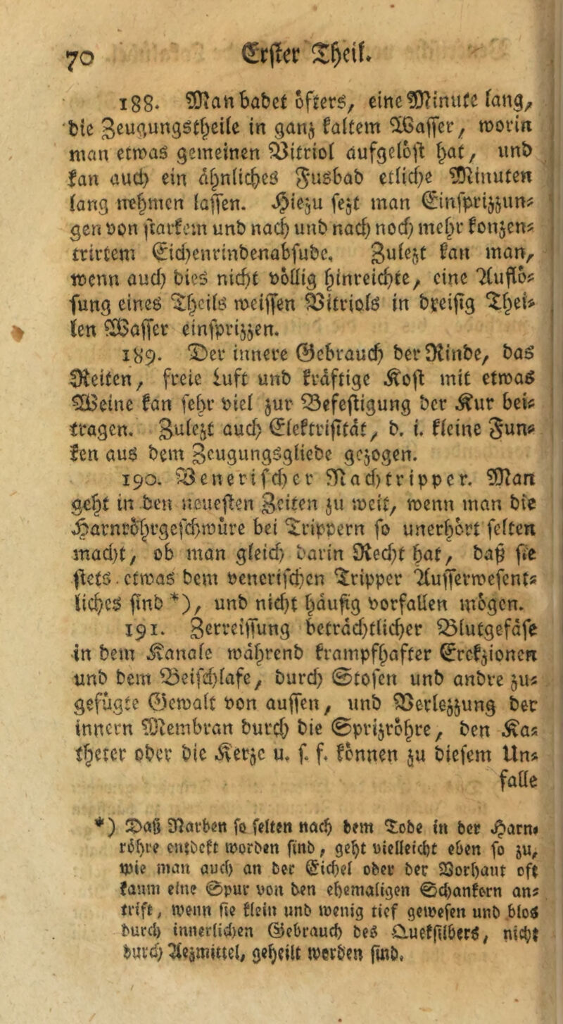 erjlerS^df. i88. ?Qian habet ofjcr^/ cittc?0?mute •fcie faltem Gaffer, moviix man etmaö gemeinen Öitriot aufgelöst \)(xt, unt) lau aud) ein alpnüc^eö etliche ?Ottnute« lang nehmen lafen. ^iegu fcjt man ^infpi'ijjim? gen non fiarfem unb nach unb nach nod) mchi* fonjen^ trivtem ^id^enrinbenabfubc, man, tnenn aud) bicö nicht nollig eine 7(ufloj: fung cineö ^hcilö meijj'en ä>itviolö in breijig %i)d* ien Gaffer cinfprijjen. 1K9. ^ev innere ©cbvauch berDlinbe, baö 5Keiten, freie luft unb frdftige ^oft mit etmaö ^eine fan fehr niel jur ^efefUgung ber ^ur beie fragen. emd) ^leftrijitdt, b. i. fleine Sun«! fen au$ bem Seugungögliebe gezogen. 190. iBenerifd)er ?Tiad)tripper. ?9^art geht in ben neuefien geiten ju meit, menn man bic Äarnrbhrgefchmüre bei ^rippern fo unerhört feiten mad)t/ ob man gleid) barin SKecht h<Jt, ba$ pe ^ietö. ctmaö bem benerifchen ‘Tripper ^uffermejents iiicheö fmb *), unb nid)t häufig borfallen mögen. 191. gerrehTung bctrdd)tlicher ^lutgefdfe in bem ivanale roahrenb frampfhafter ^rcfjioncn unb bem ^eifehlafe, burd) @tofen unb anbre jiu gefügte ©cmalt bon auffen, unb ^^aerlejjung ber innern ^tembran burch bic 0prijr6hre, ben ^as thetcr ober bic -^'erjc u. f. f. fonnen ju biefem Uns falle *) IDaö SHarben fc feiten nac^ bem Ctobe in ber .^arn» entbeft morben finb, ge^t uielletcbt eben fo ju, ipie man aud) an bec @id)el ober ber 23orf)ant oft famn eine 0pui* von ben ehemaligen 0d)anfern ans trift, wenn fie dein »nb ivcnig tief gemefen unb blo« burd) inner(id)en (Uebraud) beö Cluefflberö/ nicht burd) ^eamittel; geheilt tverbm fwb.