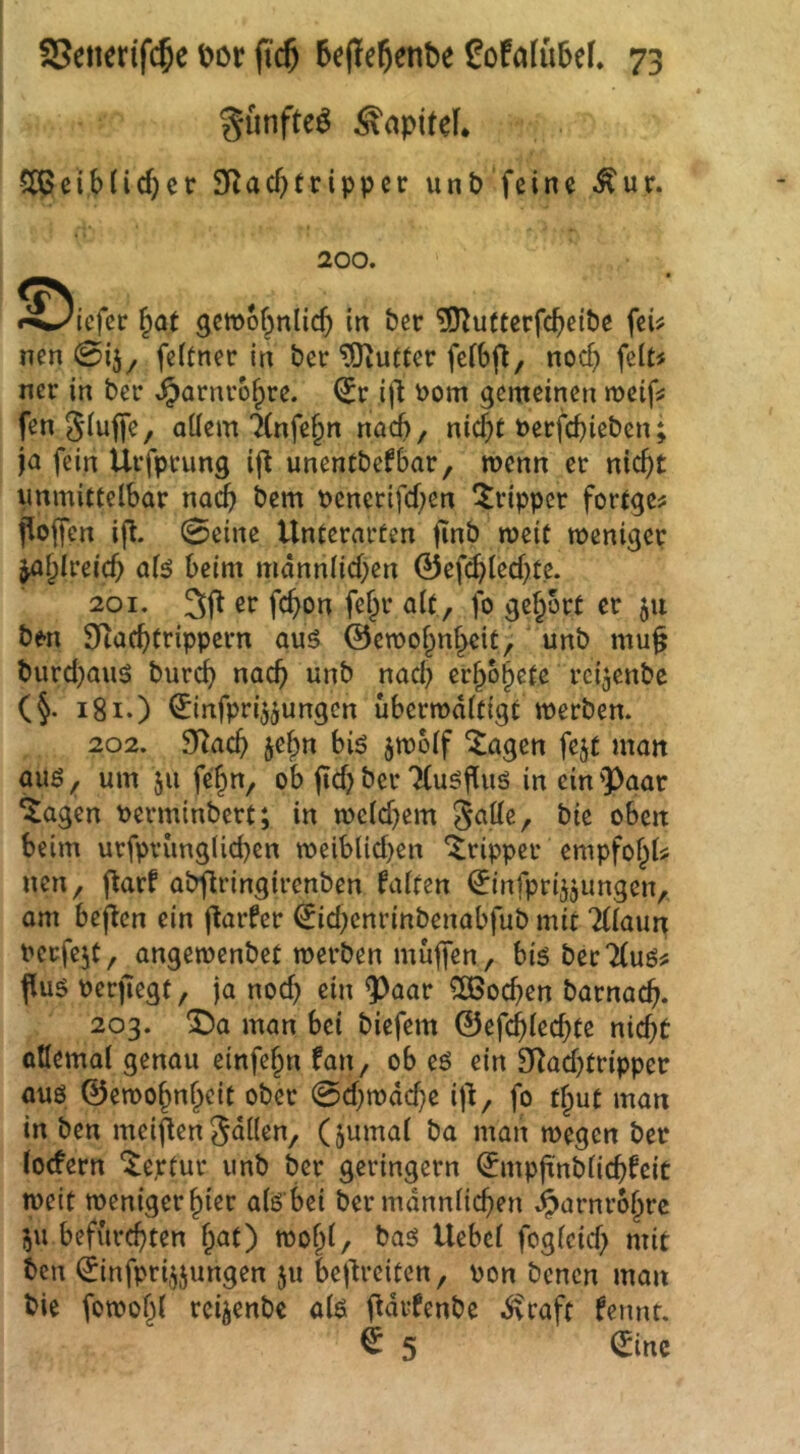 giinfte^ Kapitel* 5[ßcib(icf)er SRacbtrippcr unP feine Äur. 200. ^Diefec ^at gemof^nlicb in Per ^u(terfcbciPe feü nen 0i5^ feitner in Per Butter fcibfl, nod) feit< ner in Per ^arnro^re. <5r ijl r>om gemeinen meif? fengiuffe, allem 1(nfe§n nach, nic§t öerfchiel^c»; ja fein Urfprung if^ unenCPefhar, menn er nic^t unmittelbar na^ Pem uenertfcf;en Tripper fortge^ floffcn ip. 0eine Unterarten jinP meit meniger ^^Ireicb beim männlichen ©efcblechte. 201. 3(t er fchon fe^r alt , fo gehört er 511 Pen S)iacbtrippcrn auö ©emohnheit, ' unP mu^ Purdjauö Purcb nach unP nach erhohetc rci^enPe (§. i8i.) 0rtfpri55ungcn ubermältigt merPen. 202. fRach jelpn biö jmolf ^agen fejt man auö, um 511 fehn, ob jid) Per TCuöfluS in ein 'Paar *Jagen t>erminPert; in mcld^em 3^11e, Pie oben beim urfpvunglichen roeiblid)en Tripper empfofpU nen, Rarf aPflringirenPen falten ^infprijjimgen, am bejtcn ein Rarfer €id;cnrinPenabfuP mit TUaun uerfc^t, angemenPet merPen muffen, big Per 7(uö# flug oerjiegt, ja nod) ein Paar Wochen Parnach- 203. ^a man bei Piefem ©efchlechte nicht allemal genau einfehn fan, ob eg ein £Rad)tripper aug ©emohnheit ober 0d}n)äd)e iR, fo t^ut man in Pen meiflen fällen, (jumal Pa man megcn Per locfern 'i^eptur imP Per geringem ^mpfi'nPlichfeit meit weniger hier alg bei Per männlichen Harnröhre 511 befürchten hat) wohl/ Paö Hebel foglcid) mit Pen ©nfprijjungen ju bejlrciten, oon Penen man Pie fowohl rcijenPe alg RärfenPe ^caft fennt. ^ 5 ^inc