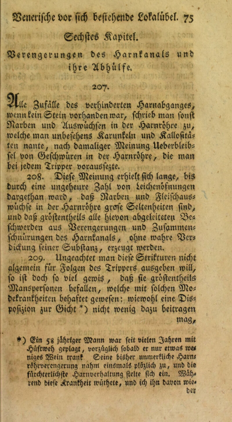 0ed)ileö Äapitel. ^öerengci'ungen tcö ^arnfanatö wnt i§rc 7(bf^u(fc, 207. 5(ttc Sufälfe bcö toct()mbertcn menn fein 0fein tjor^anben mar, fc^neb man fonjl SRarben unb '^(ugwücbfen in ber t^afnro^cc lücicbe man unbefe^cnä Äarunfcin unb .^aüofitd^ fcn nante^ nacf) bamaliget ^^O^einung Ucberbleib« fei toon ©efcbmuccn in bev ^arnro§r^, bie man bei jebem ^i-ippev Porauöfejje. 208. i)iefe Meinung er^iettficb iange, bis burdji eine ungeheure leid>en6fnungett barged^an macb, ba^ SRarben unb gieifd^auö^ roü^fe in bcr t^arnro^re gvJ^fe 0eUen§eiten (inb^ unb ba^ gtodenfbeiis atte §iepon abgeleiteten fcbmcrben aus ä^ei-eng.evungen unb gufammen^ fd)nurungen bes i^arnfanaiö, ,ob«e maf^re ^ev^ bicfung feiner ^ub^anj, erjeugt mevben, 209. Ungea^tet man biefe 0trifturen nid)t aigemefn für S^igen bes Trippers ausgeben will, fo id bocb fo biei gcmis , ba§ jie groflentbeüs ^anSperfoncn befallen/ meiere mit folcb^n befranfl^eiten behaftet gemefen: miemojl eine X)iöü ppfijipn jur 0i(^t '*'> nidjt wenig baju beitragen mag, ♦) (5itt 58 jd^fiser ?D?ann war feit fielen 3a^ren mit ^uftweb geplaßt / ^jorsäßlicf) fobalb er nur etwatf wtf nigeö 3Beiu tranf ©eine bi^^cr unnierflicbe ^avnt r6^r\)erengerung nabnt ctnömalö pldjUd) ju, unb bie fdrcbterlici)(te ^arnocrbaltung jiclte fid) ein. SSBdb tenb biefe ;^rantheit wdt^cte, «nb id; i^n bauen wie«