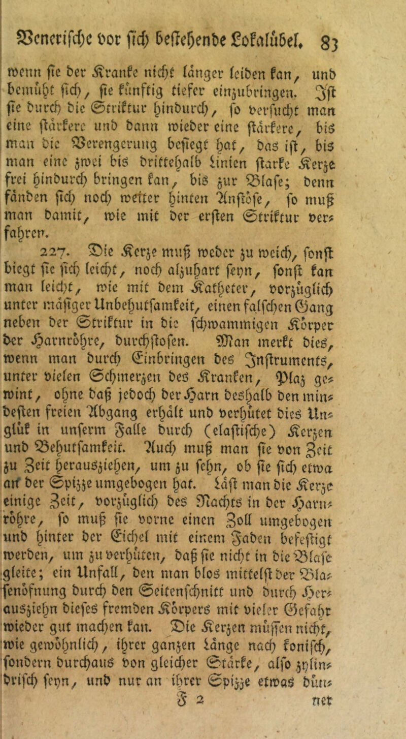 mcmi |Tc ber ivvanfe nicf^t langer (eiben fan, unb bemühe ftd)/ fte funftig tiefer ein^ubringen. 3f^ fte burd) bic ©tviftur ^inbiird;, fo i>erfud}t matt eine fldrfere unb bann mieber eine ftdifere, biö mau bic Verengerung bcfiegt bat, bas ijt, bis man eine jmei biö brittefpaib Knien j^aife ^erje frei ^inburd; bringen fan, biö jur Viafe; benn fdnben jid; nod; mefter hinten 7(n|iöfe, fo mufi man bamit, n>ie mit ber erften ©triftur t>er? fal^ren. 227. ^ie ^erje mu^ meber ju meid?, fonft biegt fie )Td? iciebt, noch aijubart fei?n, fonfl tan man (eid?t, mic mit bem J^atbeter, tjorjuglicb unter mdjtger Unbebutfamfeit, einen fglfd?cn©ang neben ber ©triftur in bic fd?mammigen Körper ber ^arnrbbre, burcb|3ofen. ^an merft bieö, menn man burd) (Einbringen beö Jnflrumcntö, unter biefen ©d?mer^en beö ^ranCen, ^(a^ ge? mint, of?ne baf jeboeb ber^arn be^baib ben min^ beflen freien 'Abgang erhalt unb berf?ütet bieö Un* gluf in unferm gaile bureb (elaftifcbe) ^erjen unb Vebutfamfeit. liud) mu^ man fte bon 3fi£ 5u Seit berauö^ieben, um 511 fc^n, ob fte ftd? etma aif ber ©pijje umgebogen ^at. Idfl man bic dler^c einige Sed/ borjugüd? bes 2Rad?tö in ber Jjavn^ rb§re, fo mu§ flc bornc einen Sbtt umgebogen unb hinter ber ©d?e( mit einem gaben befef^igt merben, um ^uberhuten, ba^fic nid)t in bic'^iafe igieite; ein UnfaH, ben man bloö mitteiftber V»laj^ fenofnung bureb ben ©eitenfebnitt unb bureb auSjiehn biefcö fremben ^erperß mit bieier ©efabr ’mieber gut mad)en fait. ©ic Äerjen muffen nicht, imic gembhniicb, ihrer ganjen idnge nad? fonif^, fonbern burebauö bon gieidfer ©tdrfe, aifo ^piin# brifeb fcpn, unb nur an ihrer ©ptjje etmaö bün? ä 2 net