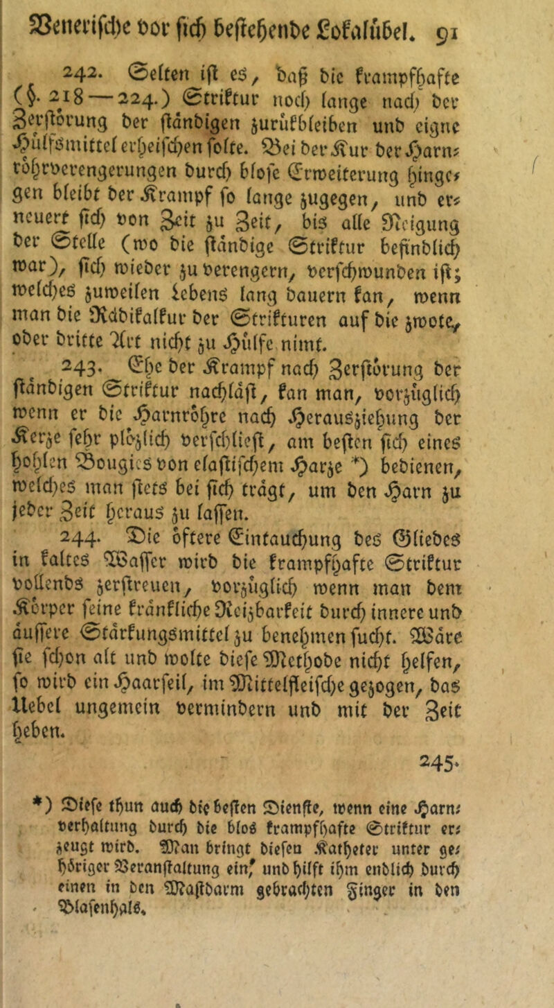 242. (Büun ifl ba^ btc fi’ampfSafte (§.2^18 224.) 0triftur nod) (ange nad; bei* 3^1’floi’ung ber jltänbigen jurufbfetben unb eigne »^uiföiuifteiei’^ci)d?en fofte. ^eiberitut bet.^arn? to§rbcvengcrungen burd) bfofe (Ermeiterung f;iingc# Ö^n hUiht ber .Krampf fo lange ^ugegen, unb cr^ ncue^ ftd) pon geit ju geit, bis alle 0i^cigung bei* 0tcde (n?o bie f^dnbige 0(riftur beftnblic^ n)ar), fld) njiebcr ju Perengern, Pcrfc^munben ift; ipeld^es juroeilcn Gebens lang bauern fan, menn man bie Üvdbifalfur ber 0ürifturen auf bie jmotCy ober brifte 7in nid)t ^u Jjiitfe nimt. 243. ^^e ber Krampf nad) gerftbrung ber f^dnbigen 0rriftur nac^ldjl, fan man, porji'iglid) ipcnn er bic^^arnro^rc nac^ ^erauS5ief)ung ber .^erje febr ple-^licf) Perfd)licfi, am bcflcn fid) eines I^of^len 59ougics Pon elafUfd;em ^>arje *) bebienen, n)eld)es man ilets bei fic^ tragt, um ben ^arn ju jeber geit f)craus 511 lajfen. 244. ^ic öftere Eintauchung beS ©liebes in faltcs Töajfcr mirb bie frampfpafte 0triftur Poüenbs jerj^reucn, Porjuglich menn man bem .^erper feine frdnflicbeOicijbarfeit burd) innere unb üujTerc 0tdrfungömitteläu benehmen fud)t. 5ö3dre fie ld}on alt unb molte biefe *i]OfZethobe nicht fo mirb ein .^aarfeil, im ^ittelpeifd)e gezogen, bas Uebcl ungemein Perminbern unb mit ber geit heben. 245. *) JDiefe thutt auch bteßeffen Sienfle, trenn eine ^arn; rerf)a(tung feuref) bie b(oö fcampff)afte 0triftur er« ^eugt roirb. ?0?an bringt biefen /^atbetec unter ge^ höriger 23erangaltung ein' unbhüft ihm cnblich buvch einen in ben ?0?allbarm gebrachten ginger in ben . S£>(a[enhalö*