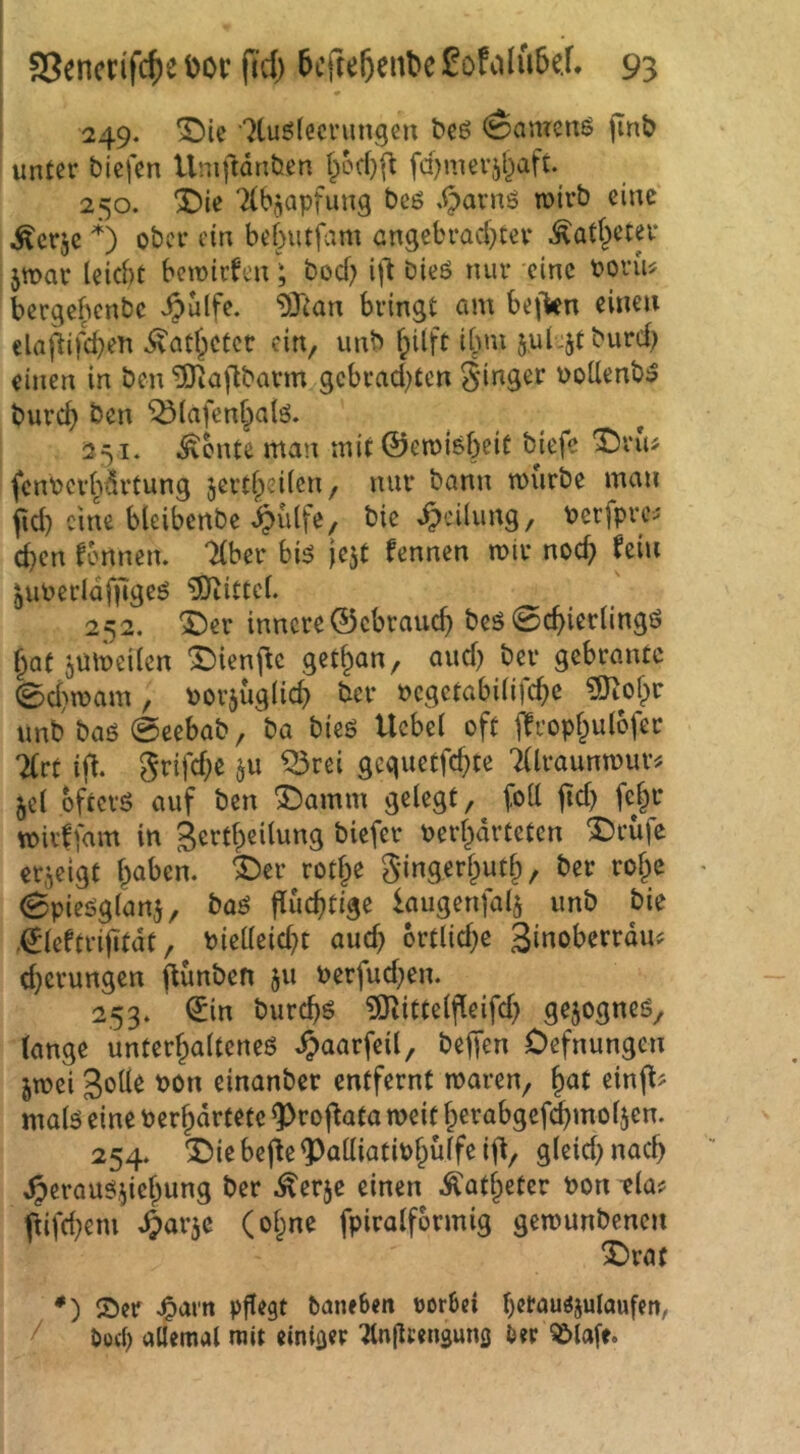 249. ^ic •'^tuölecnmgen bcö (Samens jinb unter biefen Uniftdnöen fd^nierjl^aft 250. ^ie 'Kbjapfung beß .^arns mtrb eine ^erje *) ober ein bebutfam angebrachter Katheter jmar leicht bcmir^cn; bod) ifl bieß nur eine borm bergebenbe ^ulfe. ^Ttan bringt am bejVn einen elaj^ifd}en Katheter ein, unb f;ilft i[uu 5.ul -Jf burd; einen in ben ^ajlbarm gcbrad)ten ginger üoUenbß burch ben Q3lafen§alß. 251. teilte man mit ©emißbeit bjefe fcnbcrhdrtung jertheilen, nur bann mürbe man fid) eine bleibenbc t^iilfe, bie Teilung, Perfpre^ d)cn fbnnem “ilber biß je^t fennen mir noch fein ^uPerldfjigeß 5)iittcl. 252. *J)er innere ©cbrauch beß Schierlings hat jUmeilen ^ienj^c get^an, and) ber gebrantc 0d)mam, »orjüglich ber »cgctabilifche ?9iohr unb baß Scebab, ba bieß Ucbel oft ffrophulofer 7(rt ifl. grifd;e §u ^rei geguetfehte Tllraunmur^ jel bfterß auf ben Sbamm gelegt, foU fld) fe|r mivffam in gertheilung biefer verhärteten Abrufe erzeigt i^ah^n. *;Der rothe gingerhuth, ber rohe Spießglanj, baß fluchtige iaugenfal^ unb bie .©Icftrifitdt, vielleid}t aud) 6rtlid;e 3i«oherrdu? d^erungen flünben 511 verfud^en. 253. (5in burchß ?Olittelfleifd} gejogneß, lange unterhaltenes ^aarfeil, beffen Oefnungen jmei S'Jde von einanber entfernt maren, hat einfl# malß eine verhdrtetc ^roflata mit herabgcfd^moljen. 254. X)ie bejle ^alliativhülfe ifl, gleid) nad) ^eraußi^ichung ber ^erje einen Katheter von tla? ftifd}eni ^arje (ohne fpiralformig getvunbenen X)rat *) ®cr J&arn pflegt baneben vorbei hetaußjulaufen, / öoei) allemal mit einiger ^njlcenguns ber ^lafe.