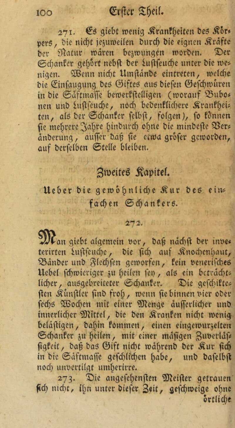 271. giebt wenig ^ranff^eleen beö ^br» perS/ bie nicf}( jcjuwciien burcb bie eignen Grafte bev 9*ia(uv waren bejwungen worben, ^cr 0d}anfcr gefrort nebfl ber iujlfeucbe unter bie we^ nigen. ^enn nid)t Umjldnbe eintreten, weld)c bie ^infaugung bes ©ifteö auö biefen ©efc()wuren in bie 0dftma'f[e bewerfftcüigen (worauf ^ubo^ nen unb luflfcud^e, nöcb bebenftidjere .^ran%i^ ten, alö ber 0cbanfcr felbft, folgen), fo fbnnen jte mehrere ^inburd) o§ne bic minbefle ^cr# dnberung, auffer bap jte etwa grbfer geworben, auf berfelben 0tel(e bleibetu ‘/ Smeite^ .Kapitef. lieber bie gewb^nlid)e .^ur beö ein;? fachen 0d)anfer6. 272. ?9?an giebf algemein Por, ba§ ndd)ft ber inPe# tcrirten iujlfeucbc, bie jicb auf .^nod)cnljaut, Q5dnber unb Sf^d)fcn geworfen, fein Penerifebeö Ucbel febwieriger 511 feilen fet), alo ein bctrdd}t< lieber, auögebreiteter 0d)anfer. '^)ie gcfd)iftc^ (len .^unfUcr jtnb fro^, wenn fie binnen Pier ober fed)ö ?B5ocben mit einer ?Olengc du(ferlid}er unb innerlicher ISlittel, bie ben .^ranfen nid)t wenig beldfUgen, babin fommen, einen eingewurzelten 0cbanfer ju heilen, mit einer mdjigen guperldfc figfeit, ba^ ba5 ©ift nicht wdfwenb ber .^ur ftcb in bic 0dftmaffe gefcblfcben habe, unb bafelbjl nod) iinPcrtilgt umberirre* 273. i)ie angefcbenflen 5)leifler getrauen fid) nid)t^ ibn unter biefer Seit/ gefebweige ebne brtU(^>e