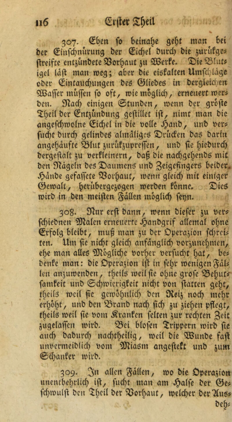 307. Sbßn fo beinahe gcj)t mcm bei bcr €infcbnurung ber hiebei butd) bie juvufge? ^reifte entjunbetc ^or^auf ju SSJcifc. X)ie igd idft man n>cg; aber bie eiöfaften Umfd)(dge ober <£infaucbungen beö ©Hebeö in bergieid^en Gaffer muffen fo oft, micmoglicb, erneuert mers bcu. 9Racf) einigen 0tunbcn, menn ber grof^e ^beil ber ^ntjünbimg geflUlet ifl, nimt man bie angefd^moine €icbe( in bie ootle ^anb, unb t>er^ fu(bt burd) geiinbeö aimdügeö 2)rucfen baö bartn angebdufte äfut jurüfjupreffen, unb fte fpieburef) bergeflait ju oerfieinern, ba§ bie naebgebenbg mit ben SRdgein bes 2)aumcnö unb g^istfingerö beiber. ^dnbe gefaffete Vorhaut, menn gieid) mit einiger ©emait, b^rübergcjogen merben ^onne. X>ic$ mirb in ben meiften Sdüen möglich fepn. 308* 9^ur erfi bann, wenn biefer ju per^ fd)iebnen ?0^alen erneuerte ^anbgrif allemal ol;me (Erfolg bleibt, mu^ man ju ber Operajion fd;rct^ ten. Um nicht gleid) anfdnglich oorjunehmen, ehe man alleö IStogliche Porher Perfud}t hat, be# benfe man: bie Operation ifl in fehr wenigen 5‘dU len anjuwenben, theilö weil fte ohne grofe ^ehuf# famfeit unb 0chwicrigfeit nicht Pon f^atten geht, theil3 weil fic gewöhnlich ben Oieij noch mehr erhöht, unb ben ^ranb nad) ftd) 511 jiehen pflegt, theilö weil fte Pom .^raufen feiten j^ur redeten 3^it jugelaffen wirb, ^ei blofen ^rippern wirb fte auch baburd) nad^thcilig, weil bie ^unbe faffc unpcrmciblicl) Pom ^3^iaöm ongefteft unb jum 0d>anfer wirb. 309. Jn allen wo bie Opera,^ion unentbehrlich if^, fucht man am J^alfe ber 0e# fd)wul|^ ben 'Ithcil ber ^öorhaut, weldjer ber *2(110^ beh^