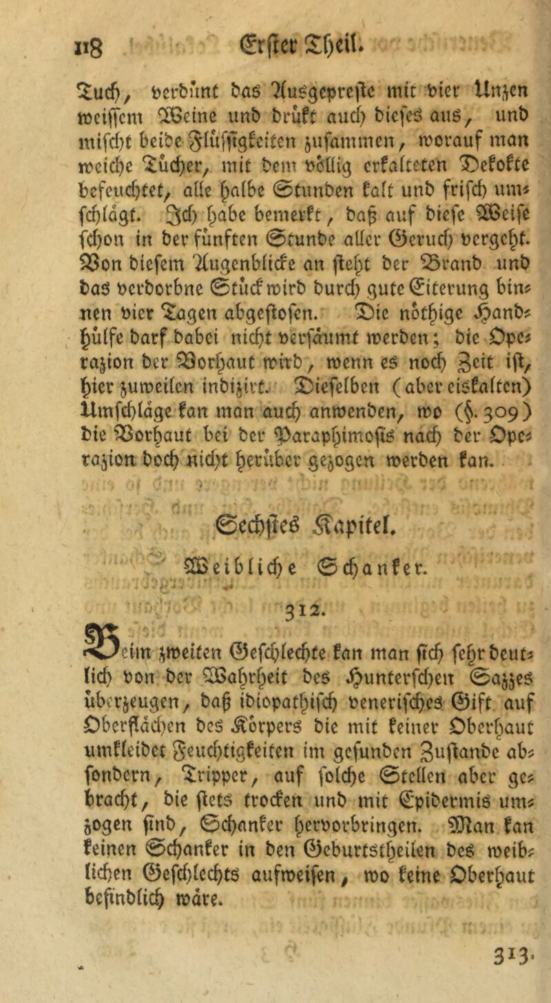t)erb’mt bö6 'Hu^gcprcj^c mit biet Un.^en meiftcm OiBeinc imb brüft aud; bicfeö auö, unb mtfd)t bcibe Slufjtgi'cltcn jufammen, morauf man mcia^e ^üc^er^ mit bem bbüig crfaiteten Ibcfoftc befeuertet, aüe i^aihz 0timben talt unb frifd) um« fcTlögt. 3d) rabe bemcvft, ba^ auf biefc $8Be{fe fd)on in ber fünften 0tunbe allci* ©crud) bergert. ^on btefem '2(ugenbti(fe an fie^t ber ^ranb unb baö bcrborbne 0tüdmirb burd) gute^terung bin« Tten hier ^gen abgefiofen. 3blc notrige J^anb« l^ütfc barf babei nicTt berfdumt merben; bic Opc« rajion ber ^Bor^aut mitb, menn eö no^ ijl, ^ier jumeden inbijirtv S^iefelben ( aber eisfaften) llmfcbidgetan mon aucT anmenben, mo (§*309) bie ^or^aut bei ber ^arap^imofi^ nad} ber Opc« rajion bocT uid)t herüber gezogen merben fan. 0cc&|lcö Äapitef. CtBeibÜcTc 0cTanfcr. 312. ^5eim iiJbeiten ©efcTiecTte fan man jicT ferebcut« HcT bon ber ^arrf^eif be^ ^unterfd)en 0a55eö überzeugen, baß ibiopatßifcr benerifcTeä. 0ift auf Oberf!dd)en bcö Äbrperö bie mit feiner Oberbaut umfieibet 5eud)tigfeiten im gefunben 3«fianbc ab« fonbern, 'Irtpper, auf folcTc 0tcllen aber ge« braeßt, bie ftets troefen unb mit ^’pibermiö um« zogen ftnb, 0d)anfer ßerborbringen. ?iUan fan feinen 0cTanfer in ben 0cburtstreden be^ meib« lieben 0efd}leebtö aufmeifen, mo feine Oberhaut beßnblicb tbdre.
