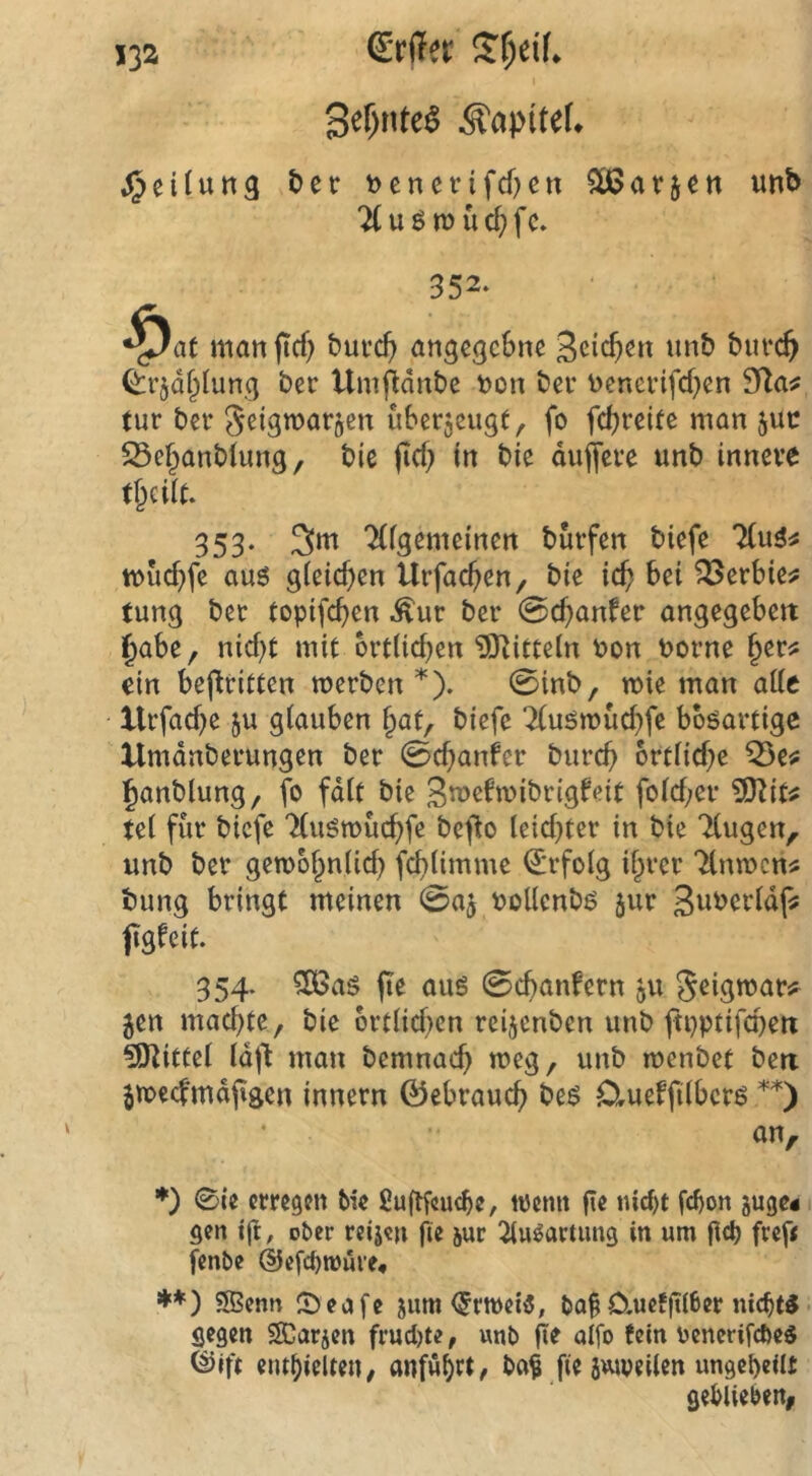 erdet Streif. I Sef)nte^ Kapitel* j^eilung ber t>cnetrifcf)cn 5Ü3avjen imb TCuötüüc^fc. 352. ^at man jicf) bui*cf> angegebne burc^ ^rjdf^Iung ber Umfldnbe non bei* nenei’ifd}en 9la^ tur bei’ Seigmarocn überzeugt, fo febreite man juc 25ebanb(ung, bte (icb in bie duffere unb innere t^ciit. 353- 3^ ‘Kigemeinen burfen biefe 7(u3# tnucbfe au6 gieicf)en Urfacben, bie icb bei ^erbie^ tung ber topifeben .^ur ber 0cbanfer angegeben i^abe, nicht mit örtlichen ^Olitteln non norne b^r^ ein beflritten merben 0inb, mie man alle llrfacbe ju glauben bat, biefe ‘Xuömücbfe bböartige Umdnberungen ber 0cbanfer bureb örtliche Q5e^ banblung, fo fdlt bie Smeftnibrigfeit folcber tel für biefe 7(uött)ucbfe befto leichter in bie Tlugen,. unb ber gemobnlicb fcblimme <2:rfolg ibrer Tlnmcn^ bung bringt meinen 0aj nollcnbö jur 3wncrldf! jigfeit. 354. 506as fte auö 0cbanfern 511 Jeigroar^ 5en machte, bie örtlichen reijenben unb ftpptifchert 5SKitfel Idf'l man bemnach meg, unb menbet ben jmecfmdfigcn innern ©ebrauch beö Clueffilbcr^ **) an, ♦) 0ie erregen Me fiuftfcuc^e, tnemt fie nicht f<^on juge« 1 gen ift, ober reijen fie jur 2tu^arumg in um (ich fref< fenbe ©efchroüre, **) ?S3enn 0eafe jum <5rtt)ei5, bo|O.ucfftlher nichts• gegen SCarjen frud)te, unb fie alfo tein nenerifefte« ©Ift enthielten, anfühet, ba^ fiejuiveilen ungeteilt geblieben,