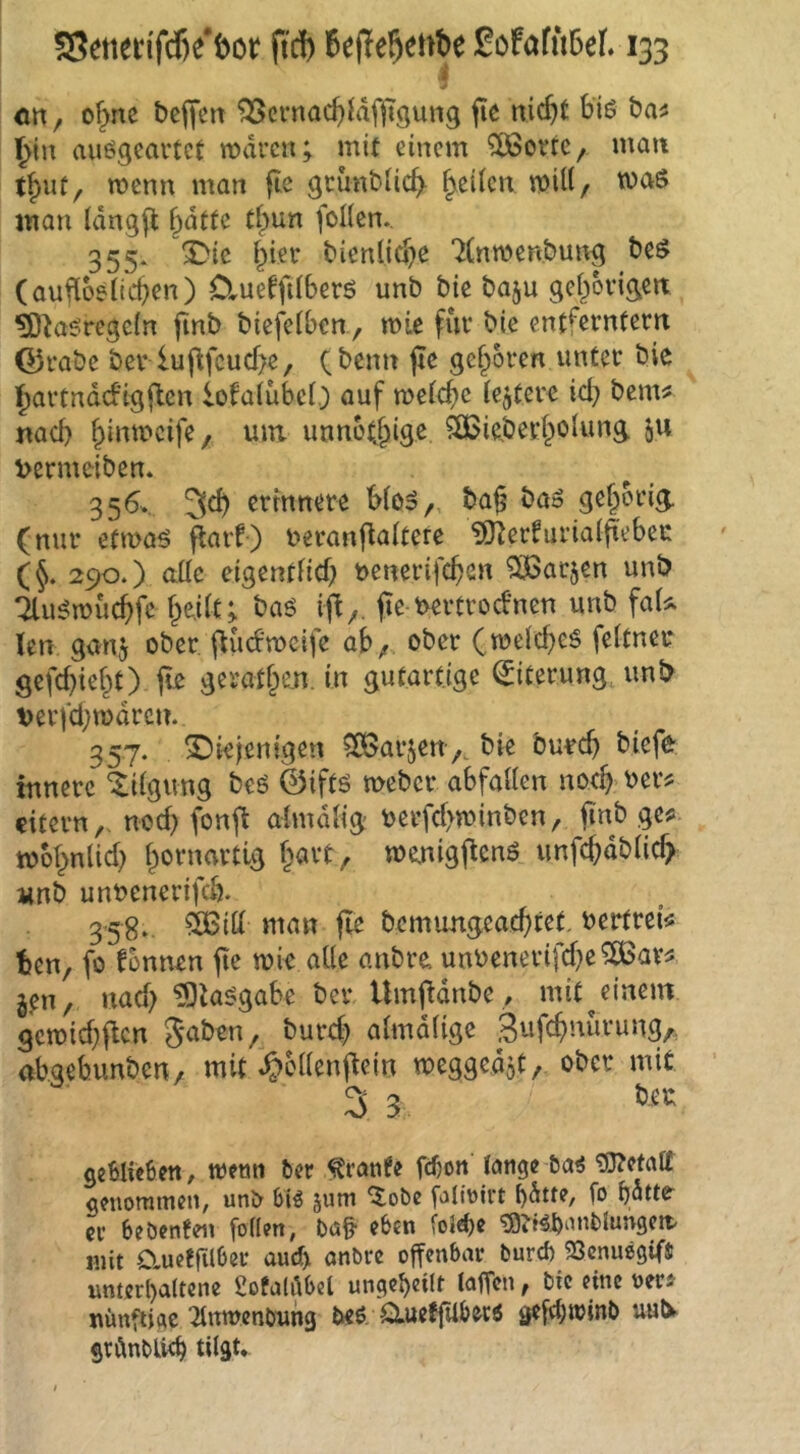 <m ^ o^nc bereit ^cmac()idf||T9un3 fie nic^t biö t>a^ ^in auögcarteC waren; mit einem ?03ortC/ man t{)ut, wenn man grimt-Ii(^ feiten wU(/ was man tdngfl 5dtfe tfpun foHcn. 355* X^ic ipier bienlid^e 7(nwen&ung t)cö (aufloeiic^en) Clueffilberö unb bie baju gel^origcn ^^aöregeln finb biejViben , wie für bie entferntem G3rabc ber luj^fcucf>e, (beim jle gefroren unter bie j^artndd’igjlen lofalübci.) auf weiche iejterc id} bem^ nad) ^inweife, uiri unno(§igc ?Ö5ie.beci^olung ju Dermeibcn. 356. 3c^ ertnnere Woo,, ba^ bao gehörig, (nur efwaö flarf) beranflaltere ?0^erfuria(jtebec (5. 290.) ade eigentfid) t>enerifcf>en OiBar^en unb 7lu^wucf>fc f^e.ilt; baö ifi^. jie t>ertroebnen unb faU len ganj ober flucbweife ab/ ober (weid^cö fettner gefd}ief^t) fle geratf^en. in gutartige Eiterung unb verfd}wdrcn. 357. diejenigen ^IBarjen/, bie bu^c^ biefe innere ‘Xiigung beö @iftö weber abfaden no4 ^er^ eitern,, nod) fonft ahnddg oerfd>winben, finb ge« wof^nlid) f^ornartig f^avt, wenigflenö unfe^dbde^ iinb unbenerifeb. 358., 5Bid man fle bemungeaebtet, bertrei« ben, fo fonnen fte wie ade anbre unbenerifd)e^ar« j,en, nad) ^ta^gabe ber Umfidnbe, mit^einem gewid)ftcn ^aben, burd^ almdfige abaebunben, mit ^cdenjlein meggedot, ober mit 3 3 beu geMicbctt, wetm ber ^ranfe fdjon lange ba^ ^etatt geuomtnen, unb biö juw ^obe foliüirt l)^ue, fo butte^ er beöcnfen follen, bat eben Colef)« tö^t^banblimgctt mit O^ueffilOer aud) anbre offenbar bureb 23cnu89ifJ unterhaltene gofalöbel ungehedr laffcn, bie eine uer« nünfUge ^Inwenbung beö. QiueffUberö ^efthtrinb uulv grdnblt^ tilgt*
