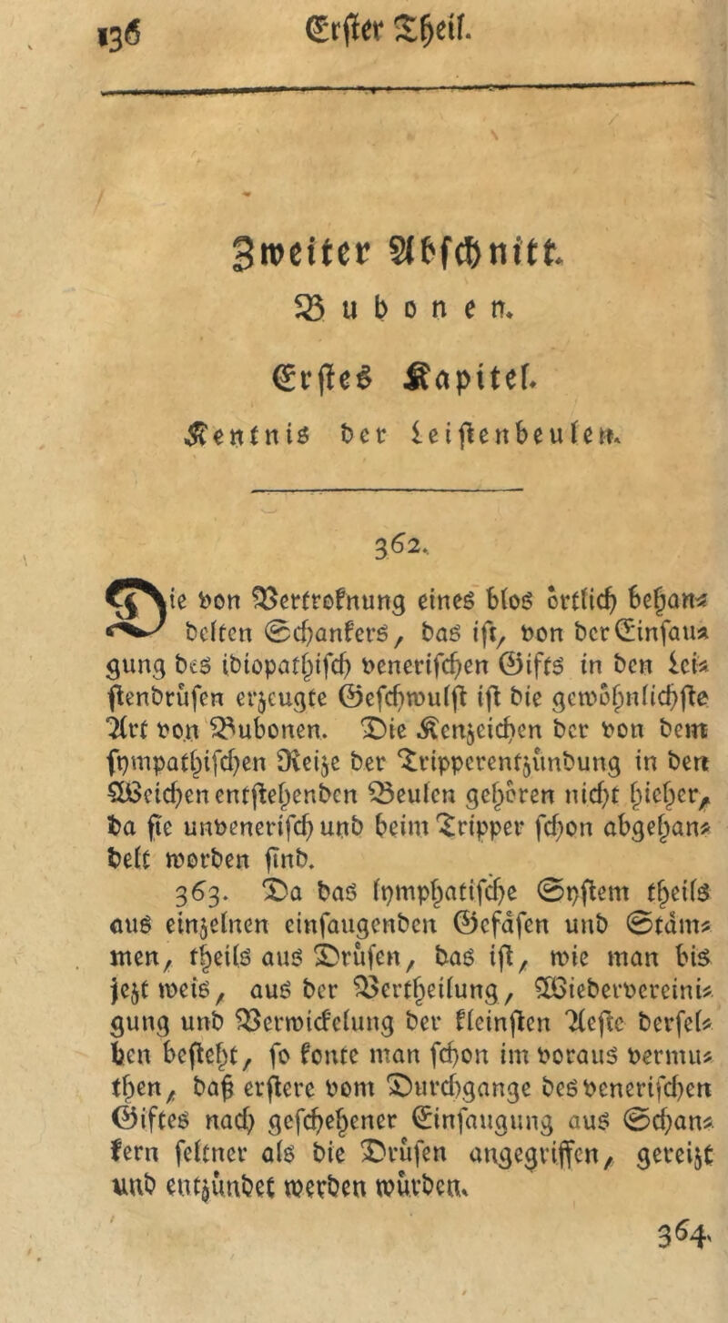 n Bretter Slbfcßnitt Bubonen. €c(!e^ Äapitef* ^enlniö t>cr leij^enbeulc«. 362. ^^ie i)on ?35et(tofnun9 eineö” btoö ovtücb beiten 0cbanfcrö, baö ift^ bon beriSinfaua gung btö ibiopatbifcb benerifeben ©iftd in ben Icia penbrufen erzeugte ©efcfitbuift ift bie gewobnücbfte ^vt bo.n'Bubonen. X)ie .^enjcicben ber bon bei« ft)mpatbifcben Dveije ber ‘^vipperent^ünbung in beit Qßcicben entjiebenben beulen geboren nid)t bicber, t>a fte unbenerifcb unb beim *^ripper febon abgebana beit morben 363. X)a baö ipmpbatifd)e 0pflem tbeiiö öug einjeinen einfaugenben ©efdfen unb 0tdma men, tb^Üö auö Prüfen, baö ift, mie man bte )cjtmeiö, auö ber ^ertbeiiung, ^icberbcreinU gung unb ^Bermideiung ber fieinflen Tiefte berfei* ben beftebt, fo fonte man febon im Porauö Permu« tben, bag erbere bom Durchgänge beöbenerifci)en ©ifteö naef) gefebebener ^infaugung auö 0cbana fern feitner a(ö bie Drufen angegvijfcn, gereift uub eut^unbet mevben wuvbem 354,