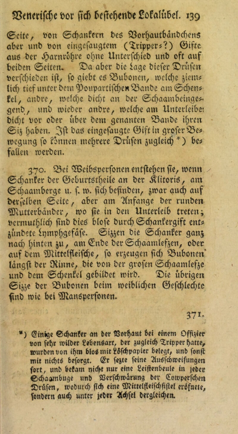 0dte, t)on @cbanfn*n tc^ ?3orf^autSant)d)cn$ ober imb toon eingefaugtem ('Trippers?) 0ifre 0U6 ber Jparnro§re of^nc Unterfc^icb unb oft auf beiben 0citen. aber bie läge biefer ^rufcit terfebieben ij'l/ fo giebt eö Bubonen, mcfc^e jicm# lief) tief unter bem ^oupartifcf)CH ^anbe am 0d)cn# fei, anbre, meld}e bid)f an ber 0cf)aambeingei^ genb, unb mieber anbre, meiere am Unterleibe*. bid)t vor ober über bem genanten 33anbe ilpren - 0ij f^aben. baö eingefaugte ©iftin grofer^e# megung fo tonnen mel^rere X)rüfen jugleicb be^ fallen werben. 370. Q3et ^eiböperfonen entfielen fte, wen« / 0d}anfer ber ©eburtötf^eile an ber .^litoriö, am 0d)aamberge u. f. w. fid) befinben, ^war au<^ auf berfelben 0citc, aber am Tlnfange ber runben ^vutterbdnber, wo fte in ben Unterleib treten; vermutfilicü finb bteö blofe burcü 0d)anfergift ent^ jünbete Ipmp^gefdfe. 0i^jen bie 0djanfer ganj naep feinten ju, am€nbe ber0cüaamleften, ober auf bem tÖUttelfleifcüe, fo erzeugen fid) Bubonen* Idngfl ber IKinne, bie von ber grofen 0d)aamlefjc unb bem 0d)enfel gebilbet wirb. ^ie übrige« 0ijje ber 33ubcnen beim weiblichen ©efchled;tc f nb wie bei ?Olanöperfonen. 371* *) (Einige ©tbönfer an Uv !ößrha«t bei einem Offijier t)on febr ivilber Sebenöarf, ber jugleicl> Tripper hatte, »urbenvon »bm bio^ mit Wftbpapicr belegt, unb f&nft mit nichts beforgt. @r [ejte feine 2luöfcbmeifungeti fort, unb befam nic^t nur eine fieiflenbeule in jeber 0d)O(jmbuge unb SSerfebmdrung ber <Eott)perf(f>ett S^röfen, mobureb ftd) eine 9)?ittelfleif(^)fi(lel er^fnete, fonbern auch unter jeber ^cbfcl bergleicben.