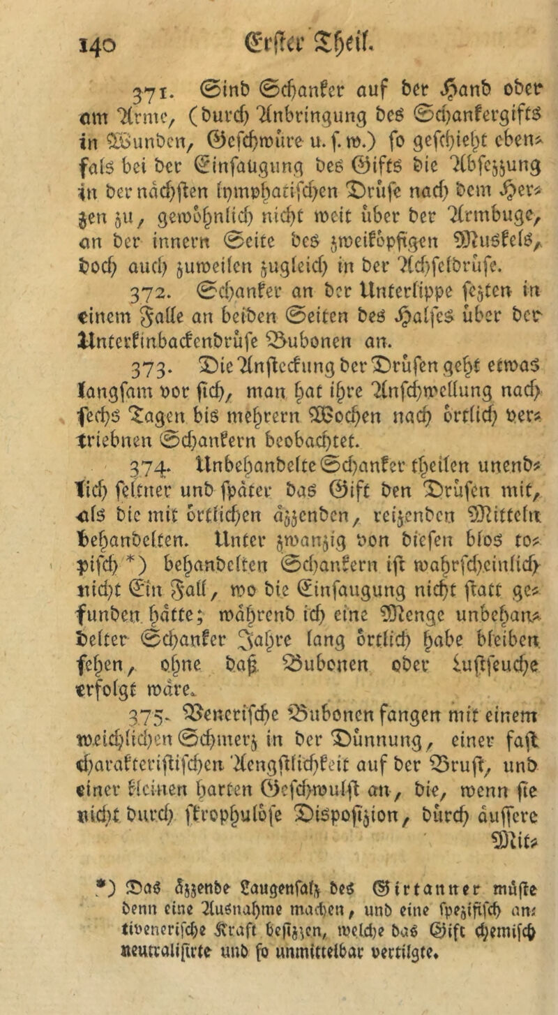 571. 0inb (BdjanUt auf ^anb ober öm TCrnuv (burcfj TCnbringung beö 0d>anfev9tft^ in ^Bunbcn, ©efc^tuuve u.f.m.) fo gefcbiet^t eben^ faB bei bcc ^infaügimc^ beß ©iftö bie “^ibfcijung in ber nM^j^cn (pmpf^atifd^cn 'TJrüfe nad) bem ^er^ Jen 511, gei\)5§n(id) nic^t meit über ber 'Krmbugc, an ber innern 0eite beö jmeifopftgen ^J^uöfeB^ bod; and) junoeilen jugleid) in ber 7(d)felbrüfe. 372. 0d)anfer an ber Unterlippe fejterr in einem Jade an beiben 0eiten beö ^alfe$ über ber Unterlinbacfenbrüfe Bubonen an. 373. X)ieTlnjiecfung berIDrüfen ge^t etnoa^ langfam por man f>ac i§rc ^Infc^mcllung nad> fed)is *^agen biö niedrem ^oa^en nac^ ortlid; Per?, triebnen 0d)anfern beobachtet. 374. tlnbef)anbeltc0d)anfer tl^eilen unenb? Tic^ feltner unb fpdter baö ©ift ben X)rüfen mit, ■öB bie mit örtlichen djjcnben, reijenben ^D^ittefn be^anbelten. Unter jmanjig Pon bi'efen blo5 to? ^ifc^ bef^anbelten 0d)an^ern ift rpa^rfd^cinlidf itid}t ©n 5aü, tpo bie (Jinfaugung nic^t ftatt ge? funben bdtte; n>dl)renb id) eine 5Jienge unbe^aa?^ beiter 0c^anfer 3a§re lang ortlicb ^abe bleiben. fe§en, o^ne b,a§. Q5ubonen ober iuftfeuc^e erfolgt mdre. 375. ^encrifebe ^Subonen fangen mit einem tp.cid;ilid)cn0cbmerj in ber Dünnung, einer fajl d)arafteriflifcben ‘2(engfllic^feit auf ber ^ruft, unb einer Ucinen barten Öefd>njuli't an , bie, noenn jtc iiidu burd| ft’rop§ulbfe X)Bpo|ijion, büreb duffere *) djjenbe Jaugenfalv ©irtaniter möge Penn eine 21uönabnic machen, unb eine fpeäififd) am tirencrifebe ^'raft beilj^ca tpe.Idje @ifc d;emilcb «eunaligcte unb fo unmittelbar oertilste*
