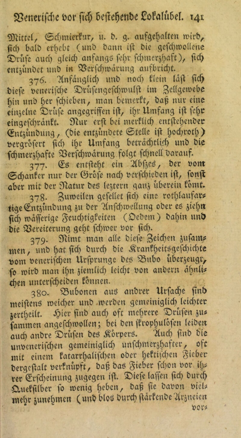 Mittel, 0d;mierfur^ u. b. g. aufgef^affen n>irb^. fiel) halb evl)cbc (unb bann ifl bic gcfd)ii)ollenc Abrufe aud) gleich anfangs fcfpv fd^merd^aft), fid> entjünbet imb in ^erfd)wanmg aufbrid}t.^ 376. '^(nfdngüd) imb nod) ficin jic^ biefe v>euei*ifd)e ©rufengcfd}n)u(fi im gcligemebe ()in unb fper fd)ieben, man bemerft, ba$ nuv eine etnjeine SDrufc angegriffen iff, i§r Umfang iff fef^r eingefd)vdnft. 9Rur erff bei mciflicb entffebenbet: ^ntjunbung, (bic entjunbete 0teüc iff i^od;votf^ ) tergrefert ffd) d;r Umfang becrdcfttlld) unb bie fc^merji^afte ?3erfd)tt)drung folgt fd)ned barauff 377. entfielt ein ^bffe^, bec oont 0d}anfer nur ber ©rofe nad; ocr|cl)iebcn iff, fonff ober mit ber jKatur bes lejtern gan^ überein (’bmt* 378- gefellet ffd> eine rod^laufar# tigei^ntjünbung ju ber ^Infcbmellung ober eö ^iejtt fic^ mdffcrige S^^d^tigfeiten (Oebem) ba§in unl> bic Vereiterung ge§t fd)mer oor ffd). 379. SRimt man alle biefe 3^1d)en jufam^ men, unb f)ctt ffd) bureff bie .^ranf^eitjgcfd)id)tc t)om benerifd)cn Urfprungc beö Vubo überjeugr, fo mirb man if;n jiemlid) leid)t bon anbein dbnli^ (ffen unterfeffeiben fennen. 380. Vubonen auö onbrer Urfaeffe ffnb meiffenö u)eid)er unb -merben gemeiniglid) lcid)ter jert^eilt. ^ier ffnb aud) oft mehrere prüfen §u# fmnmen angefcfftooUcn; bei ben ffrop^ulofen leiben oueff anbre 2)rüfen beö .^orperö. '^ud) ffnb bie unbenerifeffen gemeiniglich urtfd)merjf)after, oft mit einem fatarrhalifd)en ober §eftifd)en lieber bergcffalt berfnüpft, baff bag gieber fd)on bor Uy. rer ^rfd)einiing jugegen iff. 3biefe laffen ffd) bureff dueffflbcr fo wenig ffeben, baff ffe babon bieU mebr mnebmen ( unb blog bureb ffdrfenbe ^Irgueien bcr#