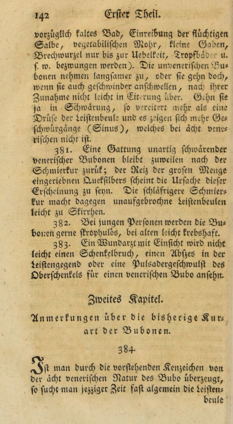 tjorgügfic^ falfßö ^inretSung bet fluc^figcit 0albe, tcgetabüifc^ert ?0iol)r, flcmc 0aben, 5Sreci)iT)urjcl nur bis jur Ucbelfctt, ^ilropfbdb :r u* f. n?. bcjnjurtgen roerben). ^ic untcnecifcben^T^u« bonen nehmen langfanujr ju, ober fic gefpn boc^^ tuenn (le auch gcfcf)n)inber anfcbitcücn, nac^- ihrer guna^me nicht leicht in Eiterung über. 0a^n (Te ja in 0^u)drung, fo t'.'rcitcrt mehr alö eine SDrüfe ber ieiflcnbeule unb eö geigen ftd) mehr 0e^ fchitürgdnge (0inuö), melcheö bei acht tenc^ ■i’ifchen nichr ijl. 381. fene 0attung unartig fchu)drcnber \)cnerifcher Bubonen bleibt jumeilen nach ber 0d/mierfur ^urüf; ber Üieij ber grofen ?0Rengc iingeriebnen D^uef^lberö fcheint bic Urfache biefer ^rfcheinung ju fepn. *^{e fchldfrigere 0chmier^ für macht bagegen unaufgebrochne leij^enbeulett teicht gu 0firrhen. 382. jöri jungen ^erfonen merben bic S3u^ boncift gerne jTropbuloö, bei alten leicht freb^haft. 383‘ ^in^OSunbarjtujit ^inji(^t rnirb nicht (eicht einen 0chentclbruch, einen TCbfjeö in ber leiflengegenb ober eine ^ulöabergefchmuljl beö Oberf^entelö für einen bencrifchen ^ubo anfehn* Kapitel. TCnmerfungen über bie bisherige art ber Bubonen. 384- man buref) bie borj^ehenben .^enjeichen bon ber dcht benerifchen 9Ratur beö ^ubo überzeugt, fo fucht man jejjiger Stit faft algemein bie leij'lcn# beule