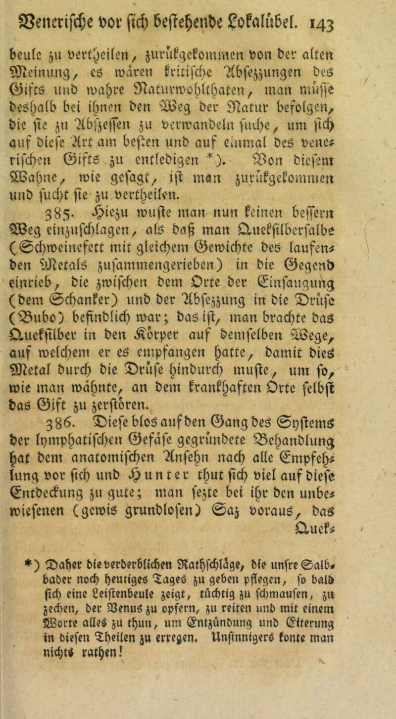 bcufc 511 üßft^cilen, juvufgefommcn t>on bei* altcix 93teiming/ eö waren h*iufd)c Tlbfe^jungen beis 0iftö unb wa^rc SRaturwtoMt^^aten, man müjje beö^alb bei i^nen bcn iBJcg ber 97atur befoigciv bie tle jn ^(bfjejien ju toenranbeln fiiii)c ^ um ficf> öiif bicfc '^irt am bej^en unb auf einmal bcö uenc« rifd?en ©iftB ju entlebigen *)♦ ^^on biefent 5ö3afpnc^ wie gefagf^ i)l man jurüfgevommen unb fud)C jie' ju t>ertbcilen. 385* wufle man nun feinen beffem 5J3eg ein5ufd)(agen^ alö ba^ man duefftiberfaibe ( 0d)«>eincfctt mit gleichem ©ewiebte beö laufen# bcn ytctalö ^ufammengerieben) in bic ©egenb einricb, bic jwifeben bem Orte ber ^infaugui^g (bem 0(banfer) unb ber Tlbfc^jung in bic i)rüfc (^ubo) beftnblicf) war; baöifi, man brachte ba$ D,uefjilber in bcn Körper auf bemfclben ilöegc, auf weld)cm er eö empfangen hatte, bamit bieö ?0^etal bureb bie ^rufc hinbiird) muj^e, um fo, wie man wd^nte, an bem franfhaften Orte felbj^ bas ©ift ju jerj^bren. 386. ^iefe bloö auf bcn ©ang bes^ 0pffems ber li)mphatifcben ©efdfc gegrunbete ^chanblung hat bem anatomifeben 7(nfebn nach alle (Smpfeh# lung t)or ficb unb u n t e r thut fidb t>iel auf biefe ©ntbeefung 511 gute; man fejtc bei i§r bcn unbe# wiefenen (gewiß grunblofen) 0ai Porauß, baß Cluef# *) löa!)cr blceerberBIic^ctt Stötbfcbldgc/ Me un[rc0alB- Babcr nod> beutiges “^ageö ju geben pflegen, |b balö fid) eine 2eiftenbeule jeigt, tüchtig ju febmaufen, ju geeben, ber ^enug ju opfern, ju reiten unb mit einem JSBorte QÜel ju tbun, um (^mjünbnng unb ©iferung in biefen ilheilcn j« erregen, Unfinnigerö tonte man nicht* rathen!