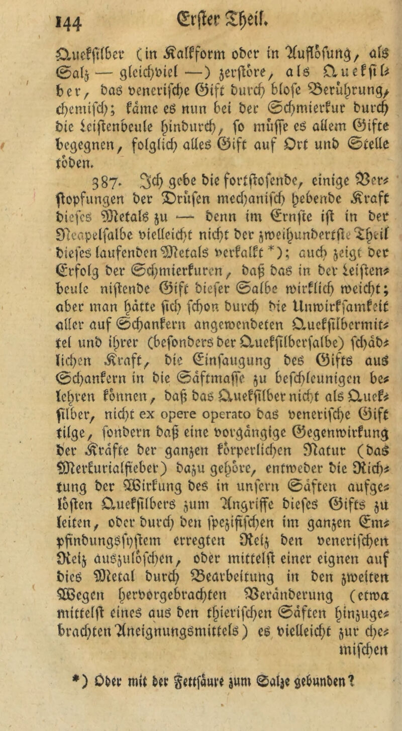 ^Xuefft(6ev (in .^alfform ober in ‘Xuflofun^/ ö($ 0alj — 9(cid)toiel—) jerjlore, al6 Cluef(U^ ber, baö oenerifc^e ©ift burc(> biofe 53€ruf;rung/ cbemifd); fdme e6 mm bei ber 0d)mierfur burc$ bic icijtenbcuie ^inburtJb/ fo muffe eö aüem ©ifte begegnen, foiglid} aUeö ©ift auf Ort unb 0teüe toben. 387* 3cf) gebe bie fortflofenbe, einige ^er# fiopfungen ber 2)rufen med}anifcb bebenbe ^rafc biefcö ^Oletalg 511 — benn im ©rnfte ift in ber Dleapelfalbe t>ieÜeid)t nicf)t bet jmeibunbertfle'^b^if biefes (aufenben*äf?eta(ö i>erfalft*); aud? jeigt ber ^rfoig ber 0d;mierfuren, baß baö in ber leifien^ beule niftenbe ©ift biefer 0albe mirflicß meiert; aber man bdtte ßd> feßon bureb bie tlnmirffamfeit aller auf 0cbanfern angcroenbeten Oiucfßlbermit# tel unb il)rer (befonberö ber OrUefßlbcrfa(be) fd)db# lieben .^raft, bie ^infaugung beö ©iftö auö 0d}anfern in bie 0dftmafTe ^u befd)leunigcn bc^ lehren fonnen, baß bae O^uefßlber nicht alö OrUef^ ftlber, nid)t ex opere operato baö benerifebe ©ift tilge, fonbern baß eine borgdngigc ©egenmirfung b'er i^rdfte ber ganzen forperlid)en Statur (baö fO^er^urialß'ebet) ba^u geßore, entmeber bie 9iicb^ tung ber 5ü8irlung beö in unfern 0dften aufge^ loßen Omefßlberö ^um 'Eingriffe biefci? ©iftö 51t leiten, ober burd; ben fpc5ißfd}en im ganzen 0m pßnbungöfpßem erregten Ote^ ben benerifeben Oieij au65ulbfd)en, ober mittelß einer eignen auf bicö ?0tetal burtb Bearbeitung in ben jmeiten 5S5egen ßerbergeh-aebten Berdnberung (etwa mitteiß eines aus ben tßierifeben 0dften ßinjuge# brad}ten Tlneignungsmittels) es bieüeidjt jur d)Cf mifchen ♦) O&cr mit ^er gettfduve |um ©alje gcbutU)en?
