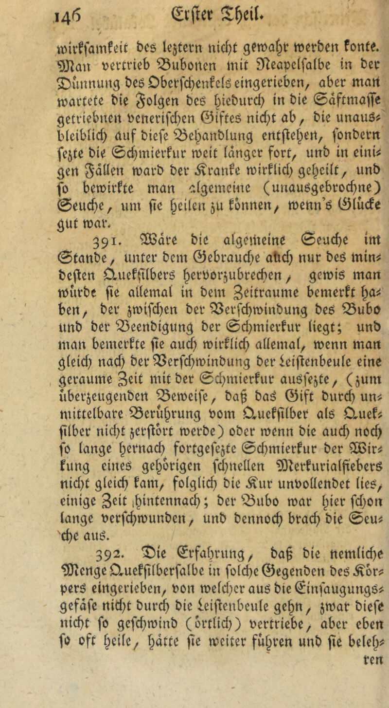wirffamfeit bcs lejtevn nicf)t werben fonfe. 9JIan vertrieb Bubonen mit 9Reape(fa(be in bec ^imnung beß Dberfc^enfci^ eingericbcn, aber mart wartete bie folgen beg bieburcb in bie 0dftmaffe getriebnen venerifd)cn ©ifteö nictit ab, bie unauö# bleiblicf) auf bicfe ^ebanblung entj^e^en, fonbcrn fejte bie 0d)mierfur weit tdngcr fort, unb in einU gen 5'düen warb ber .^ranfe wirflid) gef^cüt, unb fo bewirkte man aigemcine (unauögebroc^ne) 0eucf)e, um fic f^eüen 5U fonneu/ wenn’ö (Ölüefe gut war. 391. ^dre bie atgemetne 0eud)e int 0tanbe, unter bem 0ebraud)e aüd} nur beö min^ bellen OmefiKberö ^ervorjubreeben / gewiö man würbe fie ailemai in bem Zeiträume bemerkt ben, ber jwifd)en ber ^erfd)winbung be6 ^ubo unb ber ^eenbigung ber 0d)mievfur Hegt; unb man bemerkte (te aud) wir^(icf> aüemat, wenn man g(eid) nad) ber^erfd)winbung ber leifienbeuie eine geraume Seit mit ber 0d)mierfur auöfejte, (gum uberjeugenbert ^eweife, bag bai ©ift burd) un^ mittelbare ^erufprung vom Cluefjilber alö Cluef^ filber nid)t jerjtort werbe) ober wenn bie auc^ nod) fo lange Ipernac^ fortgefejte 0cbmierfur ber ^ir^ fung eineö gefporigen fc^nellen ?0^erfurialjteberö nid)t gleich fam, folglich bie .^ur unvollenbet lie^/ einige S^il thmtennach; ber ^ubo war Ipier fdpon lange verfdpwunben, unb bennoch bie 0eu^ 'che auö. 392. ^rfafprung, ba^ b(e nemlidje ^engeCtueffilberfalbe in foldpe©egenben bcö.^6r^ perö eirtgerieben, von welcher auö bie €infaugungö# gefdfe nidpt bur(^ bie ieiflcnbeulc ge^n, jwat biefe nicht fo gefdpwinb (ortlidp) vertriebe, aber eben fo oft fpcile, fpdtte fie weiter führen unb (le belefp?