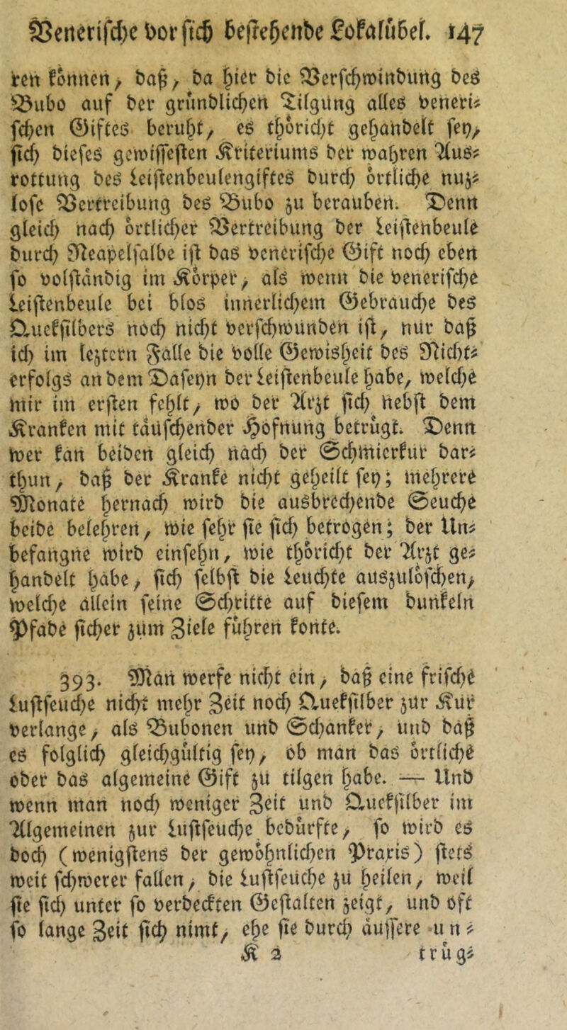 i:ett fonnert, baf' / ba i)kv bic ^erfcbroinbung bcö !Q3iibo auf bei’ grunblicben ^Ugüng aüeö benerU feiert 0iftcö bei’u^t/ eö tborid^t gebahbett fe^/ fid) biefcö gcuu'ffeften ^riferiumö bei* tpabren 'K\x6f^ rottung bcö Icij^enbeulengiftcö burcf; ordicbe nujss fofe ^cftveibimg beö ^ubo gu berauben, '^entt gleich nach örtlicher Vertreibung ber Icillehbcule burd; üTtcapelfalbe ill baß benerifd^e ©ift noch oben fo bolftdnbig im Körper > alß menn bie bencrifd}e ieii^enbeule bei bloß innerlid^em ©ebraud)e beß DrUefjilberß noch nid)f bcrfchnjunben ijl, nur bag td} im lejtcrn ^alle bie bolle 0eibißheif beß SRidXü erfolgß anbemi)afei)n ber leiftenbeule habe, U)eld)ö mir im erfreu fehlt/ mo bef 7(rjt jid) hebft bem i^ranfen mit tdüfehenber J^bfrtwng betrugt X)enit h)er fan beiben gleich näd) ber 0chmicrfur bari thun, ba^ ber .^ranfe r\id)t geheilt fep; mehrere Monate wirb bie außbred^enbe 0euche beibe belehren, ibie fehl* pe pd) betrogen; ber Um befangne mirb einfehn, mie thbrid}t ber ?(rjt ge^ hanbelt h^be, pd? felbp bie leuchte auß5ulbfd)en> meld^e allein feine 0d>ritte auf biefem bunfeln ^fabe pcher jum fuhren fonte. 393. ?0tan merfe nid)t ein, bap eine frifd)e lupfeud;e nicht mehr 3^it noch Cluefplber jur .^ur Perlange/ alß Vubonen unb 0d}anfet, unb bap eß folglich gleidxgiiltig fep, ob man baß örtliche ober baß algemeine 0ift 511 tilgen h<ibe. ^— Unb menn man nod> meniger 3^it unb Cluefplber im Allgemeinen 5ur lupfeuchc bebürfte, fo mirb eß boch (menigpenß ber gen?bhnlid)en 9^ra,riß) pefß meit fdmoerer fallen/ bie lupfeiiche ju heilen, meil pe pcl) unter fo Perbeeften 0epalten geigt, unb oft fo lange 3«it pch nimt, che pe burch dujfere u n ^3 t r u gi
