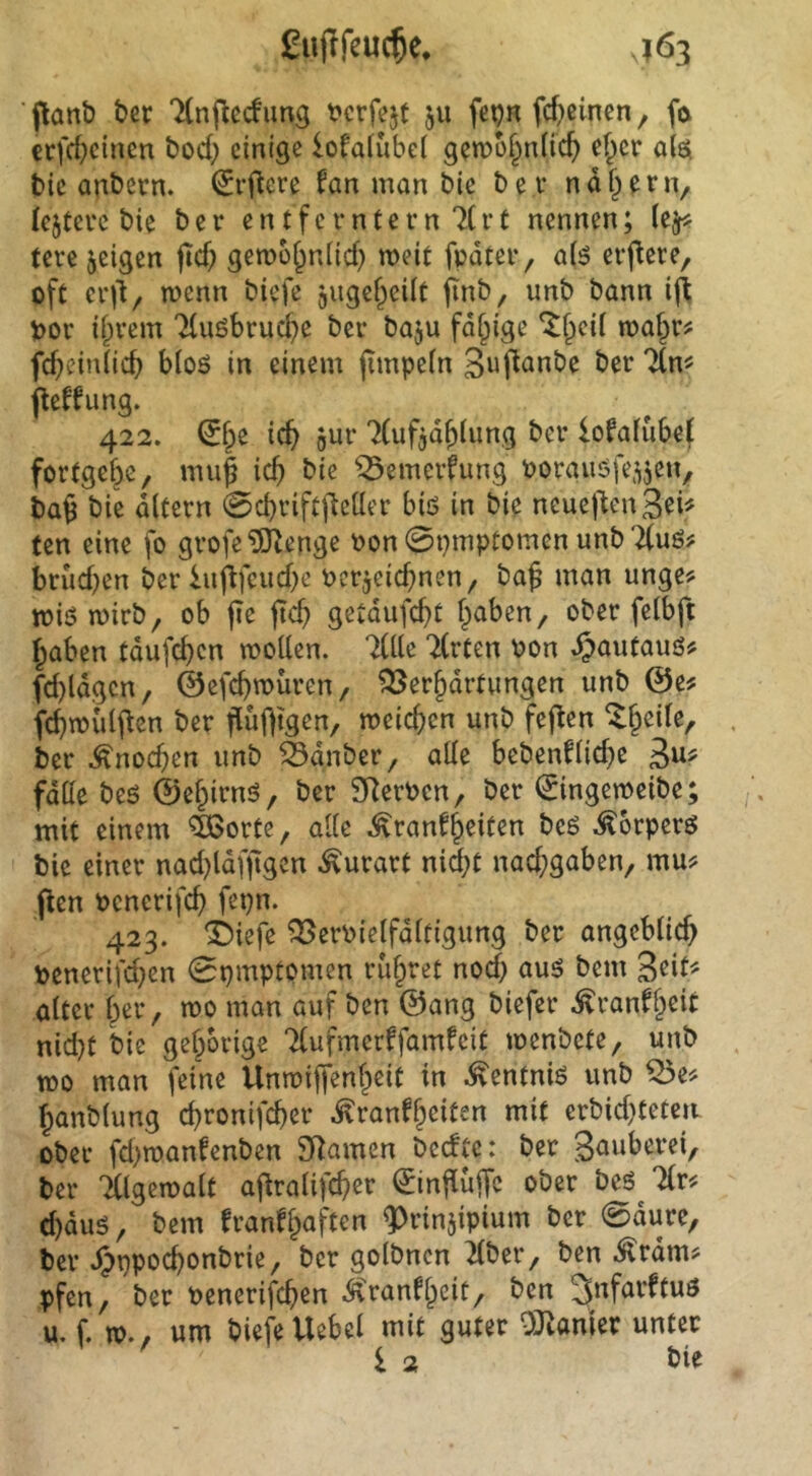 gujlfeuc^e, J63 flanb bcr TCnj^ecfimg mfejt 511 fet?R fcf)cinen, fö crfrf;cincn bod} einige lofaiubel gen)o§n(ic^ ef^er ai$ tie anbetn. ^rflcre fan man bie bei* nd§ern, festere bie ber entferntem 7(rt nennen; (e^ tere jeigen fid) gemü^nUd) weit fpdter, a(ö erf^ere, oft ci’il, wenn biefe giigcf^eüt finb, unb bann vor ii^rem 7(uöbrucf>e ber baju fähige ^f^icil maf^r? fd)ein(ic^ b(oö in einem jimpein 3up^«be ber 7(n^ jleffung. 422. (5fpe ic^ gur 7(ufgd^iung ber lofafubef fortgebe, mu| icb bie ^emerfung vorauöfe^jen, ba§ bie dltern 0cbrift|leüer biö in bie neuej'tenSei^ ten eine fo grofe ?&lenge von0pmptomenunb'^uö? brud)en ber lnflfcud)e vcrjeid)nen, baf man unge? miömirb, ob jie jicb getdufebt fpaben, ober feibft haben tdufeben moUen. liik 7(rten von ^autauö# fd)ldgcn, ©efebmüren, ?3Serhdrtungen unb 0e? fcbmidj^en ber fiuf|tgen, meicben unb feflen ^heile, ber ^noeben unb 55dnber, ade bebenfHd^e fdde beö 0ehirnö, ber SRerven, ber 0ngeroeibe; mit einem ^ortc, ade ^ranfb^iten beö ^orperö bie einer nad)ldfftgcn ^urart nid;t nad;gaben, mu? flen venerifcb fepn. 423. i)iefe ^ervielfditigung ber angeblicb venerifd;en 0pmptpmen riibret nod) auö bem aiter ber, mo man auf ben 0ang biefer .^ranfbciC nid}t bie gehörige Tfufmerffamfeit loenbete, unb too man feine Unroiffenbeit in ^entniö unb ^e^ banbiung ebronifeber ^ranfbeiten mit erbid)teteii ober fd)manfenben SRamen bedp: ber gauberei, ber 'Älgetvalt ajlraÜfcbcr ^influffc ober beö livf d)duö, bem franfbaften ^rinjipium ber 0dure, ber ^ppoebonbrie, ber golbnen 2(ber, ben .^rdm? pfen, ber venerifeben .$\ranfbcit, ben 3'ifarftuö u. f. TO., um biefe Hebel mit guter 0:namer unter 1 2