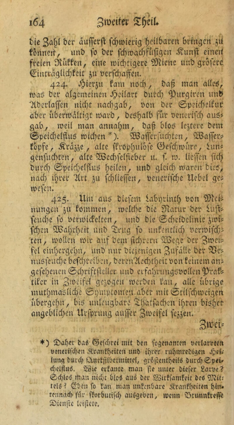 i54 3n)dfa‘ S^eiU tie duffevj^ fcf;tioicn'g §cü6aren bringen jii fonnett, imb fo ber fc^tpac^fuftgen .^unft eineit freien Muffen, eine n)id}tigere ?Dtienc uut> groferc i^jintrdgüc^feit 511 Perfd;affen. 424. .^ierju fam noef), baß man aiieö, maö tJcr afgcmcinen ^ciiart burcf) ^urgiren unb ?(bcr(ajj’en nid}(: naebgab, Pon ber 0peicbeifui: aber ubermdltigt marb, beö^aib für Penertfef} gab, meü man anna^m, ba^ b(o6 lejfere bem 0peic^eijIuö tt)id;en *). ^^afferfnef^ten, OiBaffeiv topfe, ^rdji^e, alte ffropbuiofe ©efef^mure, iun^ genfuebten, aite ^ccbfeificber u. f. m. üeffen ficb burd) 0peid)eifluö fpeden, unb gleid) maren bicj?, nad) ibver 7(rt ju fcbiiejfen, Pcnerifd;c liebe! ge^ mefen. 425. Um aus biefem labptintb Pon nungen 511 fommen, jpcld)e bic SRatur ber feuebe fö Penpicfelten, unb ble 0d?cibc!inie jtpti: feben ‘Sßabi'beit unb ‘$;ntg fo unfentfid) PcrtPifd;- ten, tPßUcn mir auf bein ftd^reru ^^ege ber fc! einbergebn, unb nur biejenigen ber misfcucbe befd}reibcn, beren7(ed}tbeit Pon teinem an^ gefebenen 0d}riftfteUcr unb cvfabruugöPoiien^raf^ tder in Smcifef gezogen merben tan, alic übrige mutbmas(id}e 0i}mptomeu aber mit 0ti(fcbmcigert ubergebn, bis uideugbare ib^^'*^ bisber angeblid^en Urfprung auffer feojen. S't’Ci“ *) ^Öaber ba^ (Scfcbrcc mit ben fo^ctianten ralarrten venei’ifcf)?n Ä\*antb?iteii unb ibvci* rubrnrcbi^cn Jpci>' luna buid; ÖmetiTlbcmuttcI; gi'ßfteiubeüö buvd;0pei» d)cl)ilu(5. Siöic cifamc man fic uiucc btefer fiarre? <^d)(o6 man nld)t b(cö ausS bei* SBivffamfeit beö lel^ ? (2'ben fo tan man unfcnöai-c ^ranfi)citen bin» tennad) fili* fforbutifd) au^gebeu/ tvenn ?3runntteife 25ienftc Iciftcte,