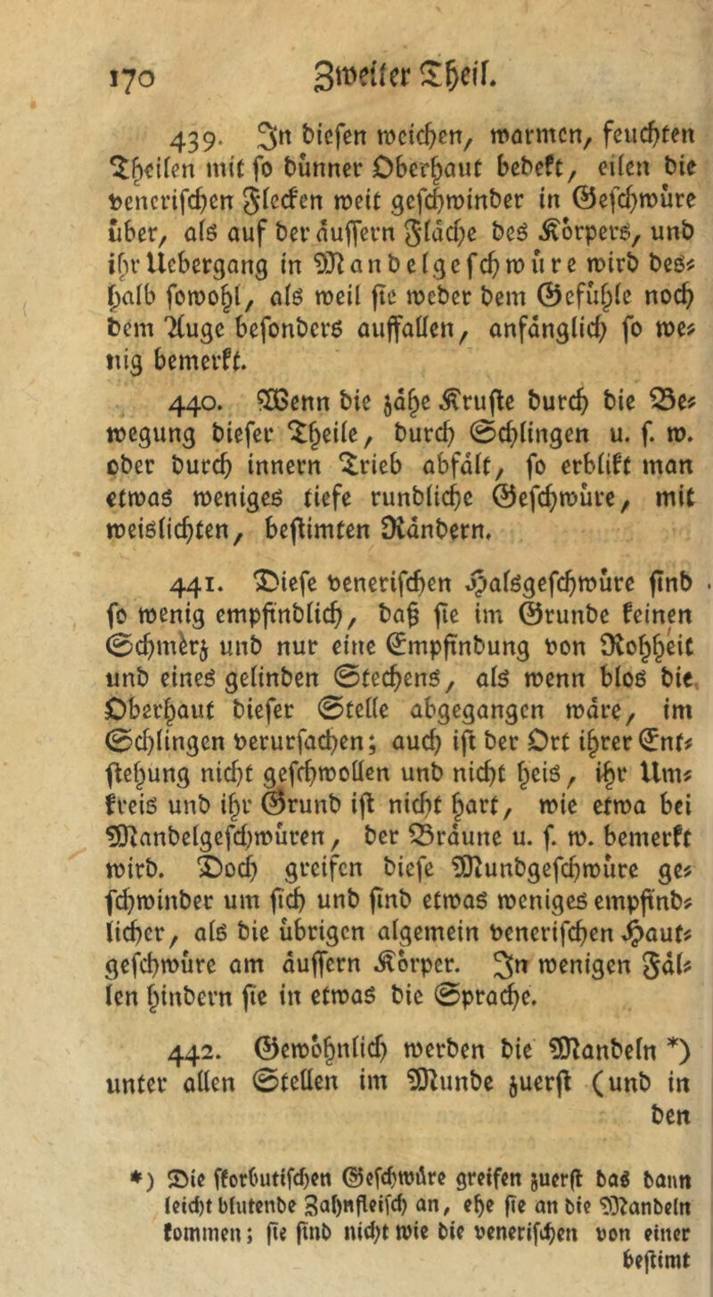 439. tiefen njcic^cn, warmen, feucf>ten ^^eiien miffo tunner Cbcr^aiir bebeft, eiien bie tencrifcben S^ccfen weit gefcbwinber in ©efc^wure über, a(ö auf berdujfern 5^dcf)e beö .^orperö, unb ifn* Uebergang in 9)^ a n b e i g e fcf) w u r e wirb beö# ^alb fowo^l, alö weil fie wcber bem 0efü§le noc^ Dem 7(uge befonbcrö auffallen, anfdnglid; fo we# nig bemerft. 440. ?S3enn bie jd§e ^ruffe burcft bie wegung biefer ^^eile, burc^ 0cf)lingen u. f. w. ober burcb innern ^rieb abfdlt, fo erblift man ctwaö wenigem tiefe runblicbc ©efc^würe, mit weiölic^ten, beffimten Dvdnberm 441. ^iefe benerifcf)en jpalögefcbwurc ffnb . fo wenig empffnblic^, baf fie im ©runbe feinen 0c^mb$ unb nur eine ^mpffnbung tion Ülol^f^eic unb eineö gelinben 0tec^enö, afe wenn bloö bie. Oberhaut biefer 0telle abgegangen wäre, im 0cl)lingen \)erurfacf>en; auc^ ift ber Ort i^rer^nf# ffef^ung nid)t gefcfiwollen unb nicht ^eiö, 1^1* Um# freiö unb i^r ©runb iff nidit wie etwa bei ?Ulanbclgefd;wuren, ber braune u. f. w. bemerft wirb. X)ocl) greifen biefe ?9tunbgcfd)würc ge# f^winber um unb finb etwas weniges empffnb# iid)er, als bie übrigen algemein toenerifchen ^auf# gefebwüre am duffem .Körper. 3^ wenigen 5d(# (en hint>evn ffe in etwas bie 0prache. 442. ©ewo§nlid) werben bie ?0^anbeln 0 unter allen 0tellen im ?0^unbe juerff (unb in ben ♦) ©ie fforOutifcbctt ©cfc^wiire greifen juerfl ba« bann leid)t blutenbe 3al)nfleifc^ an, e^e fie an bie tO^anbeln fommen; fte finb nicht wie bie ocnerifihen von einer beflimt
