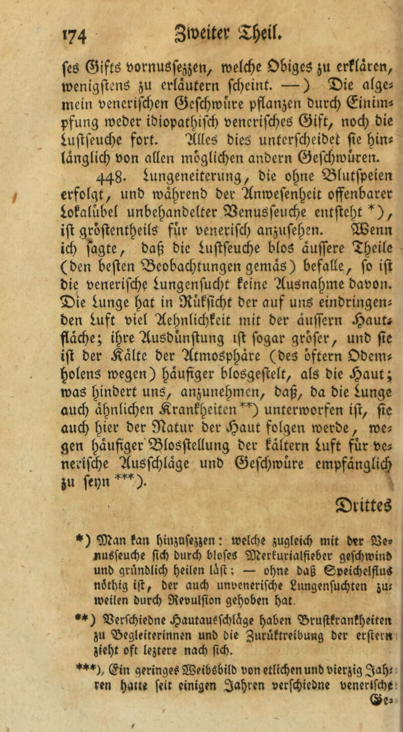 feö ©iftö toornuöfe^jen, welche DSigcs ju crf(dccn, lüenigjicnö ju crldutcrn fcf)eint. —) 3!)ie afgc^ mein \)encrifcf}en 0cfc^roure pflanjen öurcf) (Einirn^ pfung mcber ibiopatf^ifcf) pencvifct>eö ©ift, nod) bie iuftfeud^e fort. bicö untcrfc^eibct ftc (dnglic^ Pon allen möglichen an&ern ©cfd^tuuren. 448. lungeneitenmg, bie of;ne ^lutfpeien erfolgt, unb md^renb ber TCnroefenJcit offenbaret lofalubel unbel^anbelter ?öenuöfeu(f;c entffel^t^), iff groffent^eilö für Penerifd) anjufe^en. 5Benn id) fagte, ba^ bie lufffeui^e bloö duffere ‘it^eile (ben beffen ^eobad)tungcn gemdö) befalle, fo iff bie penerifebe lungenfud}t feine Tluönabme bapon. ^ie lunge l^at in Ütüfffebt ber auf unß einbringen« ben luft Piel ‘Xebnlid)feit mit ber duffem .^aut^ ffdeffe; if^re Ttuöbünffung tff fogar grofer, unb ffe iff ber .^dlte ber Tltmosp^dre (bes oftern Obern# Polens wegen) häufiger bloögeffelt, ak bie *^aut; tpaö binbert uns, anjune^men, baff, ba bie lunge öueb dbnlicben Äranfbeitcn*^) unterworfen ifr, ffe auch hier ber 9Ratur ber ^aut folgen werbe, we# gen bduffger’^losffellung ber faltern luft für Pe# nerifd^e Tlusfdffdge unb ©efd)würc empfänglich SU fepn*^. Svitte^ ♦) giJ^an fan biiisnfejscn: welcf)e jugleic^ mit ber 23c» jmgfcucbe ficb bur^ blofeö '33^crturialftc6cr gefebwinb unb (jrünblicl) feilen lig; — obue baß 0pci(beipu5 nötl)tg ijl, ber aud) uni'cncrifcbe Sungenfuc^ten jiu weilen bureb 9lettulgon gehoben bat. •*) 23erfchiebne .^autau^fd)ldge haben 25rugtranfheiteit ju ^Begleiterinnen unb bie ^uruftreibung ber erftei» jieht oft lejtere nach geh. ***h @in geringe? SBeibßbilb oon etlichen unb hier jig3ah*' ren haue feit einigen ^ahi'eu »erfchiebne oenerifche.