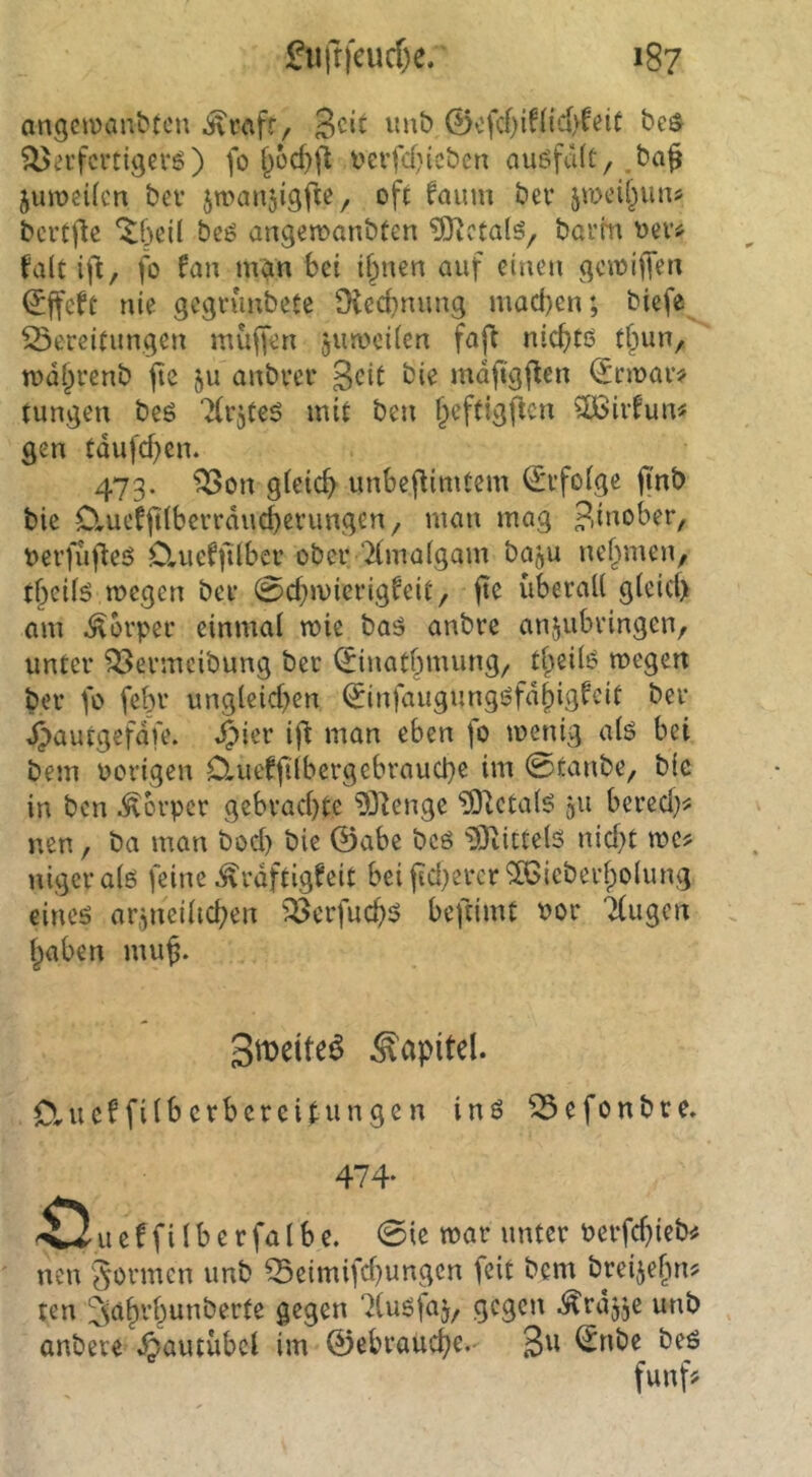 angciDanttcn ^rcifr. Seit imb 0cfd)if{id>feit be$ ^ei’fcrtigevö) fo verfd}icbcn auöfd(C/.baf jumeifen bei* 5u>an5i9fie, oft faum bev jmeit^uns bertj^e ^f)eü beö angemanbten ^cta(ö/ barm oevj^ falt ij't, fo fan man bet ifpnen auf einen acmijfen ^ffcfe nie aegrunbetc Dieebnung mad)en; biefe Bereitungen muffen jumcifen faj^ niebtö tbun, mdbrenb jtc ju anbrer Seit bie mdftgflen (Jrmar# tungen beö Tfvjteö mit ben b^ftigfien ?Ö3ivfun^ gen tdufebem 473. Bon gieicb unbef^imtem (Erfolge fi'nb bie Clucfjtlberrducberungen, man mag ?,inober, berfufleö Cluefjtiber ober ‘Xmafgam baju nehmen, tbcifö megen ber 0cbmicrig^eit, fte überall gleicl) am Körper einmal mie baö anbre anjubringen, unter Bermcibung ber ^inatbmung, tlpeib megen ber fo febr ungleichen ^infaugungöfdbig^’it ber daautgefdfe. .^ier ifl man eben \o menig alö bei bem Porigen Clueffilbergebraucbe im 0tanbe, bie in ben Körper gebrachte 9D^enge ^etalö 511 berech^^ nen, ba man bocl) bie 0abe bcö ^OiittelS nicht me^ nigeralö feine ^rdftigfeit bei jid^ercr^ieberlpolung eineö arzneilichen Berfuch^ befeimt Por Tlugen haben mu^. SiDeiteö Kapitel. Clucffilbcrbercitungen inö Befonbre. 474- e f fi l b e r fa l b e. 0ie mar unter Perfchi^b# nen Sonnen unb Beimifcl}ungcn feit bem breijefm? ten ^luöfaj, gegen ^rd^je unb anbere Äautübel im 0ebrauche. ^^'be beö funf^