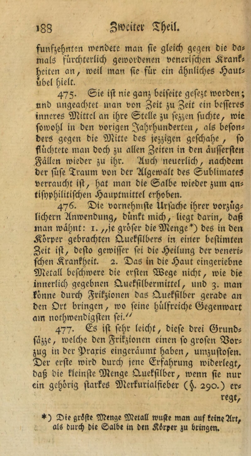 fünfzehnten n>enbctc man (le gleich gegen bie bn^ niaB fürchterlich gemorbenen bcncrifi^en ^ranf? beiten an, weil man fte für ein ähnliche^ ^aut^ ubd hielt. 475. 0ie ijl nie ganj beifeite gefegt morben tinb ungeachtet man non Seit ju Seit ein bejferes innerem Mittel an ihre 0telle ju fejjen fuchte, mte fomohl in ben vorigen befon# berö gegen bie 9Jiitte be^ je^jigen gefchahe, fo fiüd)tete mau boch jn allen Seiten in ben duflerflen gdllen mieber ju ihr. 'Xud) neuerlid), nachbem ber jufe ‘Jraum bon ber Tllgemalt beö 0ublimate3 bcrraud)t ifl, h^t man bie 0albe mieber jum qn^ tifbPhilidfehen ^auptmittel erhoben. 476. 5bie bornehmfle Urfache ihrer bor^üg^ (id)ern Tlnmenbung, bünftmid), liegt barin, bag Jüan mdhnt: i. „je grofer bie ?0iengeO beö in bett Körper gebrachten DrUefjilberjiJ in einer bej^imten Seit ifl, beflo gemijfer fei bie Teilung ber beneri? fd^en i^ranfheit. 2. ^aö in bie .^aut cingeriebne 5Jietall befd)n>ere bie etften ?Ö5cge nicht, mie bie ’ innerlid} gegebnen Cluefjilbermittel, unb 3. man ,fonne burd) ^rifjionen baö Clueffilber gerabe an ben Ort bringen, tbo feine hülfreid^e©egenmarC om nothtbenbigflen fei.'^' 477. ifl fehl* leid)t, biefe brei ©runb^ fdjje, tbcld)c ben 5rif,donen einen fo grofen jug in ber ^rapi6 eingerdumt hnben, umjujtofen. ^er erfle mirb burch jene Erfahrung tbiberlegt, ba§ bie tleinj^e ÜJlenge O^ueffilbcr, menn fte nur ein gehörig fiarfeö ?9tcrfurialji:cber (§. 290.) er« regt, ♦ ) gr6flc tO?enge ?0?ctall wu(le tuon auf feine 2lrt, olg turch bie 0albe in ben Körper jn bringen»