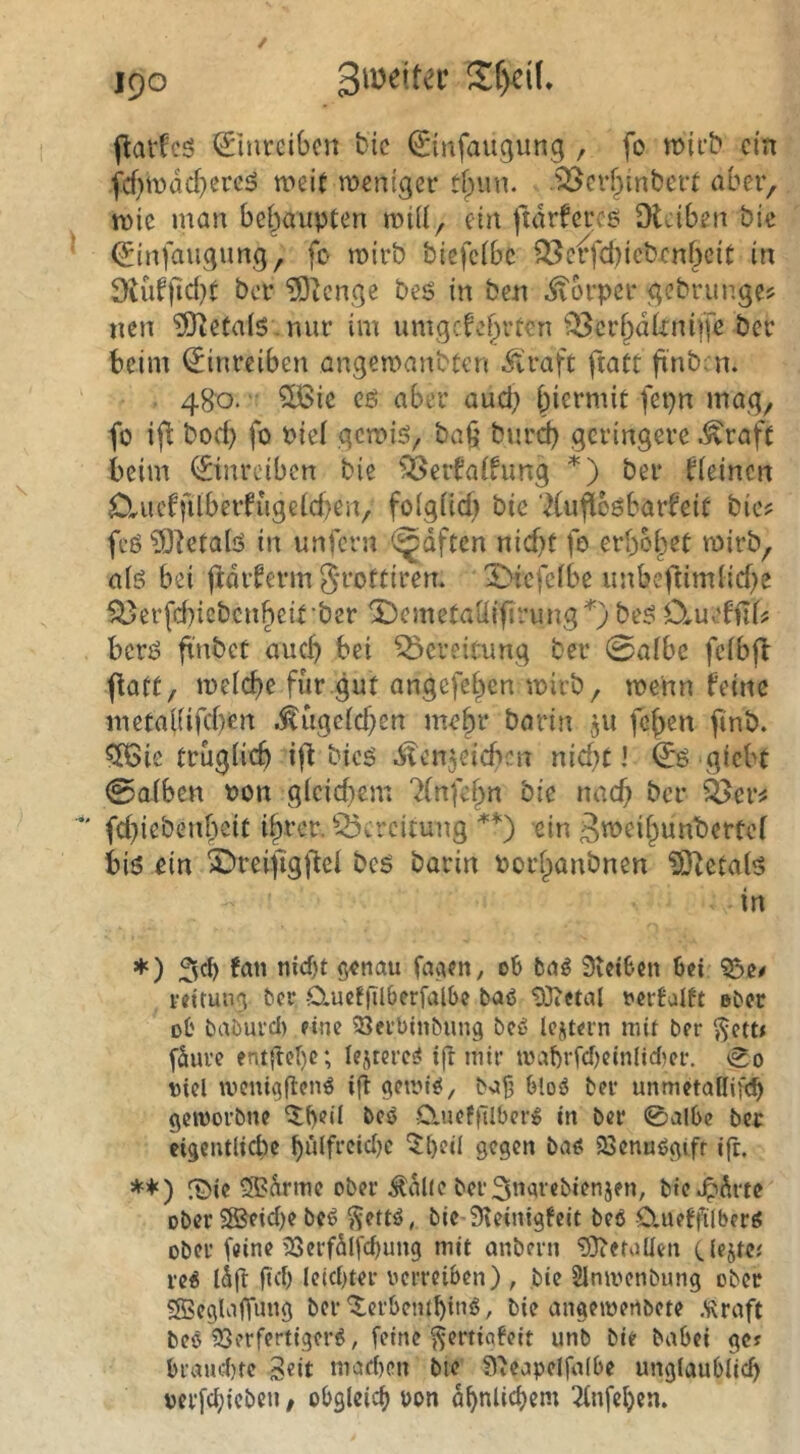 0nrcibcn bic 0nfaugung , fo tt){cb ein fef^mdd^ereä weit weniger .^erf^inbert abei> wie man behaupten wid, ein ftdrfcroe Didben bie (Jinfaugung, fo wirb biefeibe Q^dffd^icbenbeit in 9iüf)lcl}t ber ?Oicnge bes in ben ivorper gebriinge? iien ?iJ{eta(6. nur im umgcfo()rten ^^cr^dtriupe ber beim (Jinreiben angewanbten .fd’aft fiatt fi'nb; n. ■ 480. ^ie cö aber aud; biermit fepn mag, fo ift bod) fo Piel gewiö, ba§ bnrd) geringere ^raft beim ©nrciben bie ^ßerfaifung *) ber fieinen 0-riudfilbeifugeid)en, fo(güd) bie 7(u^oöbarfeit bie? feö ?Oietalö in unfern (^dften nid)t fo erboset wirb, alö bei ftdiferm Srottiren. X)tefclbe unbeftimlid)e Si5erfd)icbcnbeit'ber ^cmetadifirimg'^) be^ Om^'KiU berö ftnbcC auch bei Bereitung ber 0albe feibft jtatt, weicbe für gut angefeben wirb, wenn feine metai(ifd)en .^ugeicben mehr barin 5II feben finb. ?XBic trugiieb ifl bieg .^itenjeicben nid;t ’ (Jö giebt @aiben non gicid}cm 7(nfebn bie nad) ber ^er? fdnebenbeit ihrer. Q3ercitung **) ein 3«>eibwnt)ertcf biö ein Sbreijigffel beö barin Porbanbnen ^O^etai'S in ♦ ) fatt nicf)t $«nau faaen, 06 bag Stetben bei veirun^ ber ducffUberfalbe baö 'SDiCtal t>erfalft eber DÜ baburcl) eine ^Jerbinbung bcu Icitern mit ber ?Jett< fdure ent{M)e; le.uerc^ ig mir mabrfcfjeinlidjer. \0o t)iel if^ getvt^, boji bloö ber unmetaUifc^ gemorbne ^()^ü beö ■Cluefi'Ilberjg in ber 0al6c ber eigentlicbc buifreidje 5^eil gegen baß 23cnußgifr ifc. *+) röie ®drme ober ildlie berSui^rebienjen, b»e.^drtc ober S®eid)e beß $5ettß, bie-Steinigfeit beß Clueffilberß ober feine SSerfdlfc^ung mit onbern SDtefoüen rcß idfi ftd) leid)ter verreiben) , bie Slmvenbung ober SSBeglafifanö ber'5:crbembmß, bie angemertbete Äraft beß 93erfertigerß, feine ^ertiafeit unb bie babei ge? braud)te Seit mad)cn bie Steapelfaibe unglaublich verfchieben, obgleich von ähnlichem ^Infehcn.