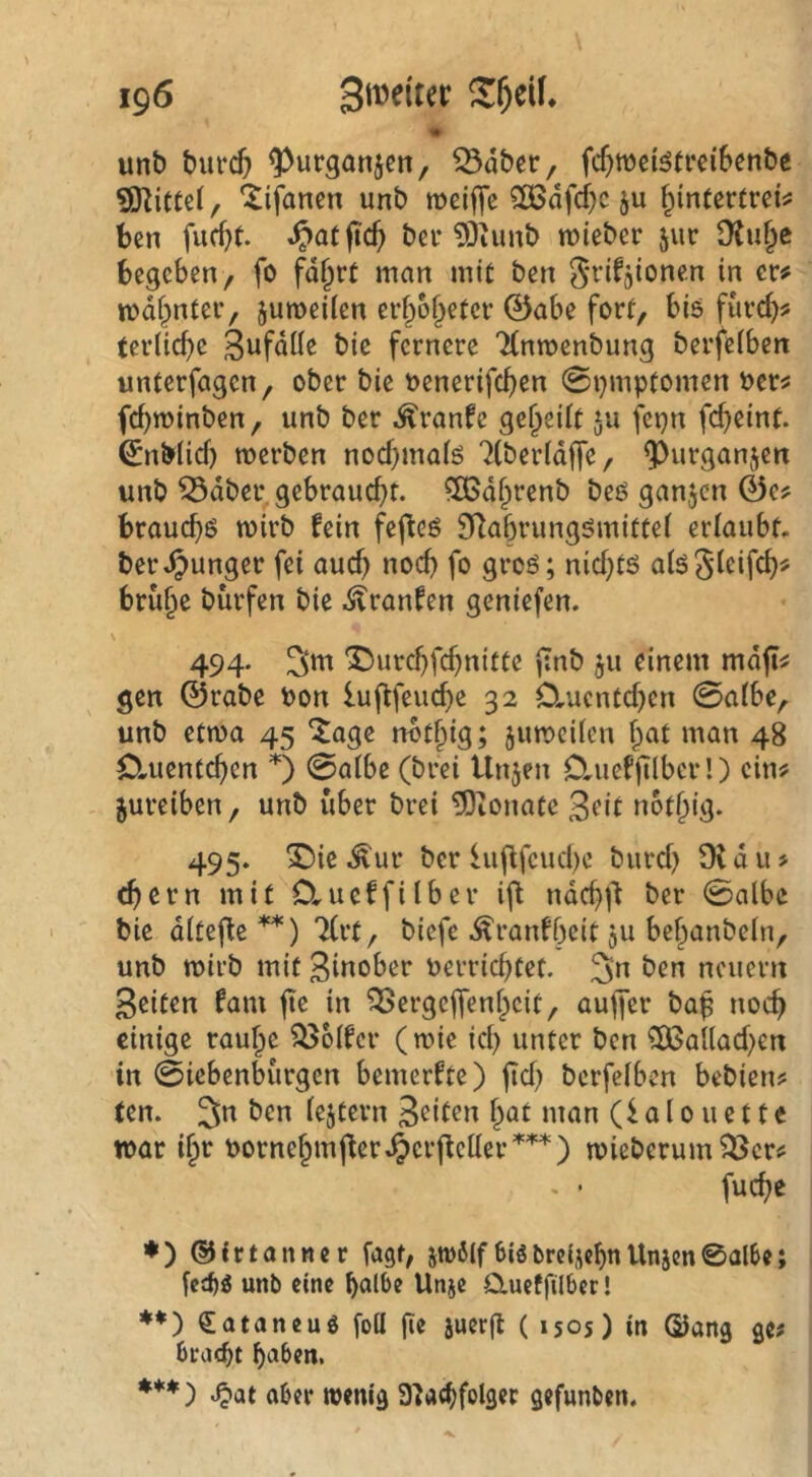 1» unb bufc5 ^urganjen, ^dbctr, fc^wei^trcibenbe ?0^iCte(, lifanen unb meiffc ^dfd)c ju f^intertreii; ben fucbt. bei* 5)iunb lieber 511c Dtuf^c begeben, fo fd^rt man mit ben S^ifjionen in er# mdf^nter, jumeiien erf;o§eter 0abe fort, bis fürcb# terlicbe Sufdöe bie fernere Tlnmenbung berfeiben unterfagen, ober bie oenerifc^en 0i)mptomen t>er# febminben, unb ber .^ranfe geteilt 511 fepn febeint. 0nb(id) werben noebmaiö 7(berid|fe, ^^urganjen unb ^dber, gebraucht, ^ßd^tenb beö ganzen 0e# brauch^ wirb fein fefleö SRabrungömittei erlaubt, ber .junger fei auch noch fo groö; niebtö aiöSieifeb# brü§e bürfen bie .$?ranfen geniefen. \ 494. 3«^ 'Durebfebnitte pnb ju einem md(l# gen 0rabe bon lujffeucbe 32 0.ucntcben 0aibe, unb etwa 45 ^age rwt§ig; juwcUcn bat man 48 Ctuentcben 0 0a(be (brei Unjen DrUefjTlbcr!) ein# jureiben, unb über brei Monate Seit notbig. 495. X)ie .^ur ber iuflfcucl)c bureb 91 d u > (bern mit D.ueffiiber ifl ndcbj't ber 0albc bie diteffe **) 7(rt, biefe .^ranfbeit ju bebanbein, unb wirb mit Sinober berriebtet. 3n ben neuern Seiten fam fte in 93ergejfenbcit, aujfer baf noch einige raube Golfer (wie id) unter ben ^allad^en in Siebenbürgen bemerfte) jid) berfeiben bebien# ten. 3n ben iejtern Seiten bat man (i a 10 u e 11 e war ibr bornebmjler.^erffeiler’*''^'*') wieberum93er# . ■ fuebe ♦ ) ©frtanwer fagt, jtbölf6iSbrdjcbttUnjen0albe; unb eine halbe Unje CXueffilber! ♦♦) €ataneuö foU fie juerft ( 1505) in Sang ge# bracht haben. ***) .^at aber wenig 3]achfolger gefunben.