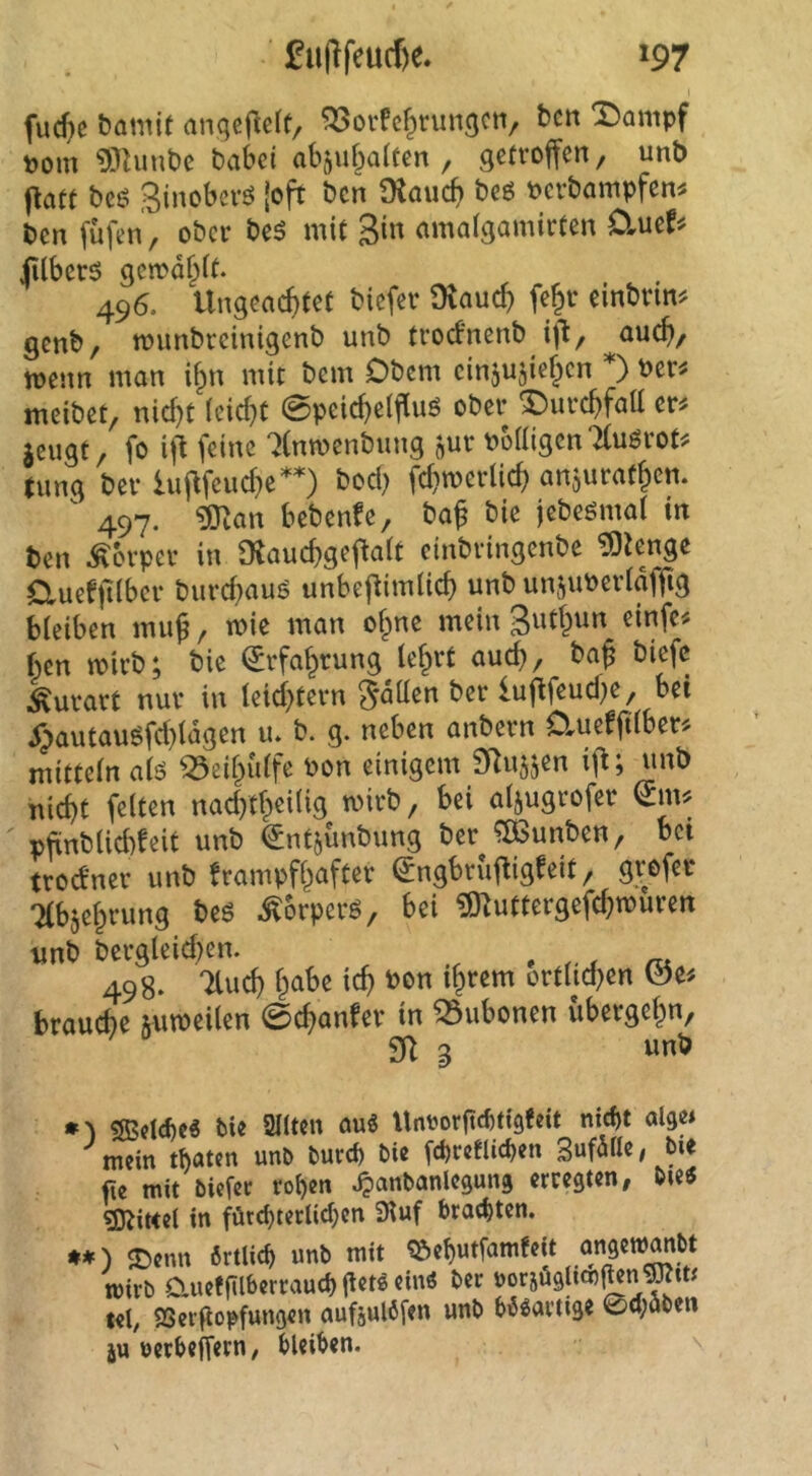 fucf)e bamit anqcjlclf, ?33orfc^run9Cti, hcn T)ampf Pom 9}Umt)e baSci abgubaltcn , getroffen, unb ffaft beö Sinoberö [oft ben Diaueb beö berbampfen^ ben füfen, ober be5 mit (unolgnmirten 0»uef^ jUberö gcibdbtt. 496. Ungeachtet biefer Dlaud) fe^r einbrm^ genb, n?imbreinigenb unb troefnenb iff, auch/ wenn man if^n mit bem Obern cinjusieben *) ber^ meibet, nid)t (eicht 0peichelffuö ober ^urchfaU er^ jeugt, fo iff feine ‘iCnwenbung jur bb((igcn7(uörot^ jung ber lufffeud}e*0 fd}tberlich anjurathen. ^ 497. ^lan bebenfe, baf bie jebeömat in ben Körper in 9tauchgeffa(t einbringenbe ^iengc duefplbcr burd}auö unbeffimlich unb unjuberlafffg bleiben muß, wie man of^ne mein ben wirb; bie Erfahrung (ehrt auch, bah biefc ^urart nur in leichtern Sdüen ber lufffeud)e, bei ^autau^fd)(dgen u. b. g. neben anbern OrUeffdber^ mittein a(ö ^eif^idfe bon einigem 9Ru5jen iff; unb iiicht feiten nad)th«i(ig mirb, bei aljugrofer ^nnj pffnblid)feit unb ^ntjünbung ber ?B3unben, bei troefner unb frampfhafter ^ngbruffigfeit, grefer Tlbjehrung beö .^orperö, bei ^^uttergefchtburen unb bergleid)en. ^ 498. Tluch habe ich bon ihrem ort(id)en brauche juweilen 0chanfer in Bubonen übergehn, 2ff a unb ?SBctcf)c6 bie 2((ten auS Unuorfiebtigfeit nicht alge* mein tUm un^ burep bic fcbrctlicben SuföHe, bie fie mit biefer rohen ^anbanlegung erregten, bie« ?DJitte( in fötchterlidjen Stuf brochten. **) «Denn örtlich unb mit ^ehutfamfeit ongew^bt wirb Clueffilberrauch jtetö ein« ber uorjüglicn^n tel, fSergopfungen aufjulöfen unb bösartige 0cl;öben ju »erbeffern, bleiben. ''