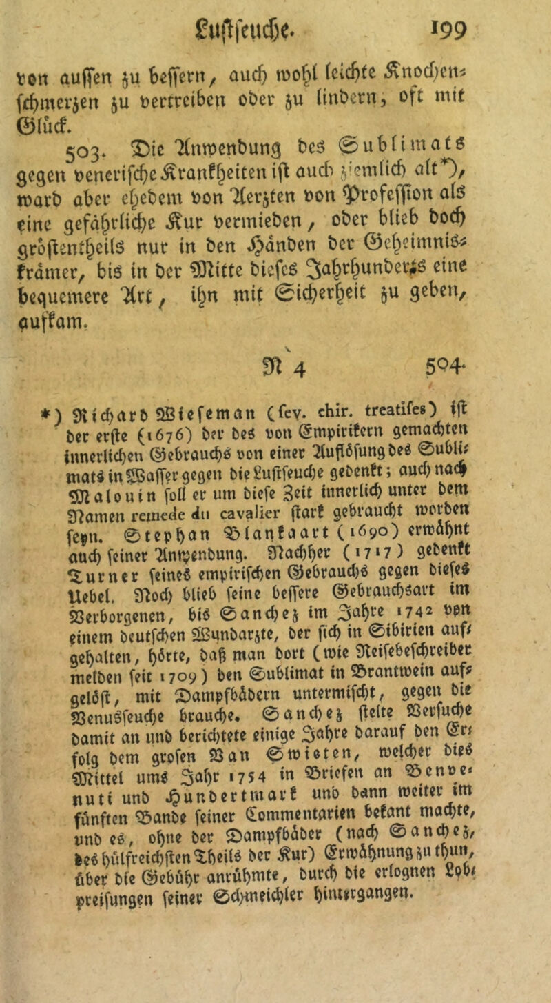 ton auffen ju beffctn/ aucf) fcicf)tc 5\nod)eiti fc^mcvjcn ju vertreiben ober ju (inberiij oft mit ©iuef. 503. ^ic 7(nrpent)un9 beö @ubHmatö gegen venerifcf>e^ranff^eiten ifl öu6 Ji’-t'nfitb ö(t*)/ wart) aber efebem von Tferjten von ^rofeffion a(ö eine gefä§rlid)e ^ur vermieben, ober blieb boc^ groflentf^eilS nur in ben .^dnben ber ©ef^eimniö-^ framer, biö in ber ^itte biefeg 3a§r§unber^6 eine bequemere Hxt f i&n mit 0icberf^eit ju geben, auffam. m 4 5P4‘ *) Sttc^art) aSiefeman Clcv. chir. treatifeO t)cc cr(le (1676) ber bti von (^mpiritern gemaebten iimerlicbcu @cbraud)ö von einer ^luflöfung be« 0ubli# mat« in ^Baffer gegen bie £ufifeud)e gebenft; and) nac| SJlalouin foH er um biefe S^it innerlich unter bem tnamen remede du cavalier ^axt gebraucht morben fepn. 0tepb<»n a&Ianf'Jart (1690) erwähnt <md) [einer 'Jlntvenbung. 37ad)^er (17*7) gebenft ^turner [eines einpiri[rf)en ©ebraudjS gegen bie[eS Uebel. 3^od) blieb [eine belfere ©ebraudjsart im Söerborgenen, bis ©onebej im ‘742 ppn einem beut[d>en aßunbarjte, ber ficb in ©ibirien auf/ gebalten, Ctv« 9lei[ebe[cbretber mclben [eit 1709) ben ©ublimat in a&rantmein oufj geiaft, mit SJampfbabern untermi[d)t^ gegen bie S3enuS[eud)e brauche* 0and)ej gelte SSerfu^e bamit an unb berid)tete einige 3^br^ barauf ben Lr/ folg bem grp[en 23an ©mieten, melcbcr bteS fJJtittel umS 3abr 1754 in Briefen an ^enne» nuti unb .^unbertmarf unb bann metter tm fönften 'S&anbe [einer Sommeutarien befant machte, unb eö, ohne ber JDampfbdber (nach ©an^ej, leSbulfreichgen^beilS ber to) @riv&bn««9tb«»»/ über bie ©eböbr anrübmte, burch bie erlognen 2pb/ prei[ungen [einer ©d)tneichler bimergangen.
