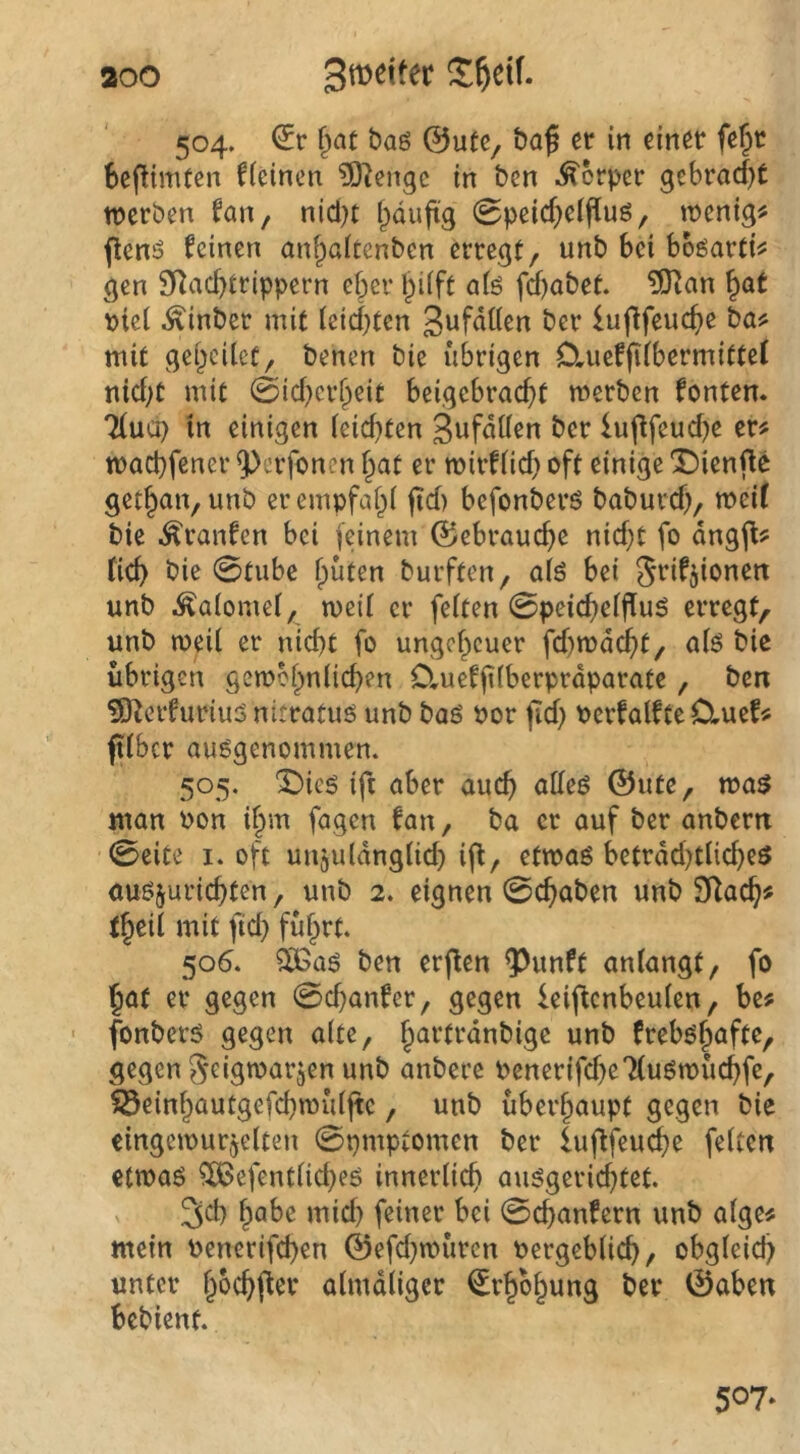 aoo Spetter 504. baö ©u(c, baß er in einer fe^r SeftinUen fteincn ?0^engc in ben .Körper gebracf)t werben fan, nid^t i^duftg 0peicf)eipuö, wenig# jlenö feinen an^aitenben erregt, unb bei bböarti# gen SRac^trippern eher ^ilft afe fd)abet. ?l[Ran ^at t>iei ^inber mit leichten 3uf<illßn ber luflfeuche ba# mit gehcilct, benen bie übrigen Ctueffilbermittel nicht mit 0id}crheit beigebracht werben fönten. Tlucp in einigen leidsten ber lujlfeudje er# wachfener 9)erfonen hat er wirflid} oft einige 'Dienflö gethan, unb er empfahl jid) befonberö baburd), weif bie .^ranfen bei feinem ©ebrauche nid}t fo dngfl# fich bie 0tube hüten burften, alö bei Srifjionett unb ^alomel, weil er feiten 0peichelflu5 erregt, unb weil er nicht fo ungeheuer fd)wd(^t, alö bie übrigen gewöhnlichen O.uefjilberprdparate, ben 5)^erfuinu5nitratus unb baö Por fleh Pcrfalfte OrUef# ' ftlbcr ausgenommen. 505. X)ie6 ifi aber auch alles ©ute, was man Pon ihm fagen fan, ba er auf ber anbern 0eite I. oft unzulänglich ifi, etwas betrdd)tliches auszurichten, unb 2. eignen 0chaben unb SKach# theil mit fid) führt. 506. ^as ben erflen ^unft anlangt, fo hat er gegen 0d}anfcr, gegen leif^enbeulen, be# ■ fonbers gegen alte, h^'^l‘^<^ttbigc unb frebshafte, gegen Seigwarzen unb anberc Penerifd)e7(uSwüchfe, ^Seinhautgefchwüljte, unb überhaupt gegen bie eingewurzelten 0pmptomen ber lufifeu^e feiten etwas ^efentlid}es innerlich ausgerichtet. 3d) habe mid) feiner bei 0chanfern unb alge# mein Penerifchen ©efd^würen Pergeblich, obgleich unter hachper almdliger Erhöhung ber ©aben bebient. 507*