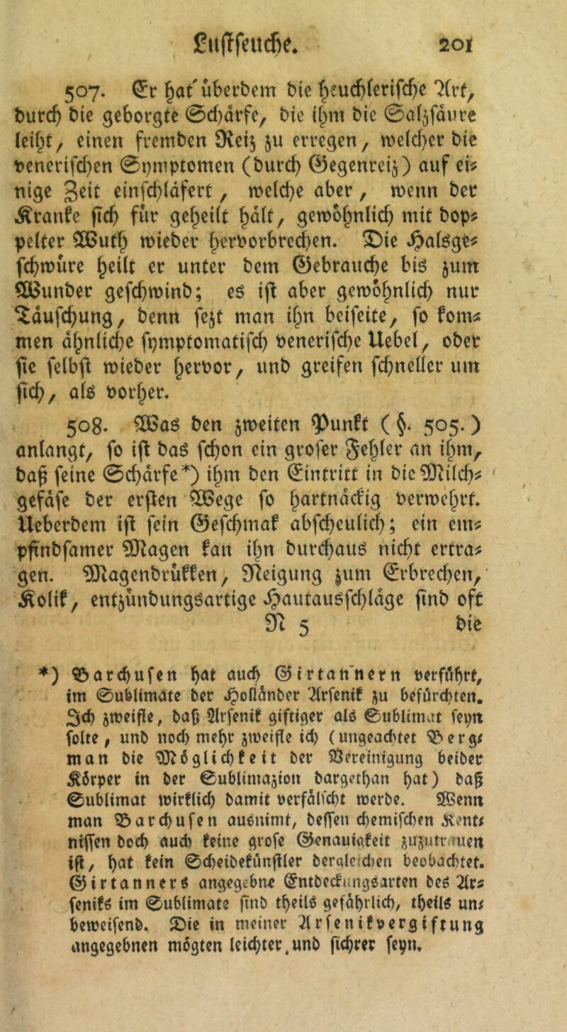 507. (5r Überbein bie ^eucbferifc^c ?(rf, burc^ bie geborgte 0cf)drfe, bie ifpm bic 0a(jfdurc Icifpt/ einen fremben 9^eij ju erregen, me(d)er bic tienerifc^en 0i)inptomen (burc^ ©egenrei^) auf ei# nige geit einfd)(dfert, me(d}e aber, wenn bec Äranfe jtc^ für gef^eiit ^dit, gewo^nlid) mit bop# pelter CEButf^ wieber fperPorbred)en. X)ie ^aiögt# fd>n)üre §ei(t er unter bem ©ebrauc^e big juitt ?ö>unber gefc^winb; eö ij^ aber gewb^nlic^ nur ^dufc^ung, benn fejt man if;n beifeite, fo fom# men df^niiebß fpmptomatifd) Penerifc^e Uebel, ober jie felbfl mieber §erPor, unb greifen wi« ficb, aiö Porter. 508. 506aö ben ^weiten ^unft ( 505.) anlangt, fo ift baö febon ein grofer Segler an ilim, ba$ feine 0cbdrfe*) i^m ben Eintritt in bic?Oii(cb^ ' gefdfe ber erpen ?OBege fo bartndefig Permebrf. Ueberbem if^ fein ©efcb'^<^^ abfd^eulicb; ein em# pfinbfamer £0^agen fan if^n burebauö nicht ertra# gen. ?lKagenbrüffen, Steigung jum ^rbred)en,' Äolif, entjünbungöartige ^autauöfd)ldge finb oft 9t 5 bic *) 9&arrf)ufctt auch ©irtan'itern oerfö^rf, im 0u61imatc ber .^ofldnber Wentf ju 6eförcf)tcn. jmeifle, ba^ Slifenit giftiger alö 0u6lim^!t feptt folte , unb nod) me^r jmcifie id) (ungead>tet ^ergt man bie *9}^6glid)feit ber Bereinigung beiber Ä6rper in ber ©ublimajion barget^an b^^t) ba^ 0ublimat wirfiid) bamit uerfdlid)t merbe. SBenit man B>ard)ufen aueninit, beffen ebemifeben ^entt nilfen bod) aud) feine grofe ©enauicifeit ^ujutriTuen ifl, b^it 0cbeibefünfiler ber«lc(d>en beobachtet, ©irtannertf angegebne ©ntbeefungsarten beg 2trs fenifö im 0ub(imate ftab geföbrlicb, tbeil« un# beweifenb. 2)ie in meiner 3lrfenif»ergiftung angegebnen mogten Icicbtcr.unb fiebrer fepn.
