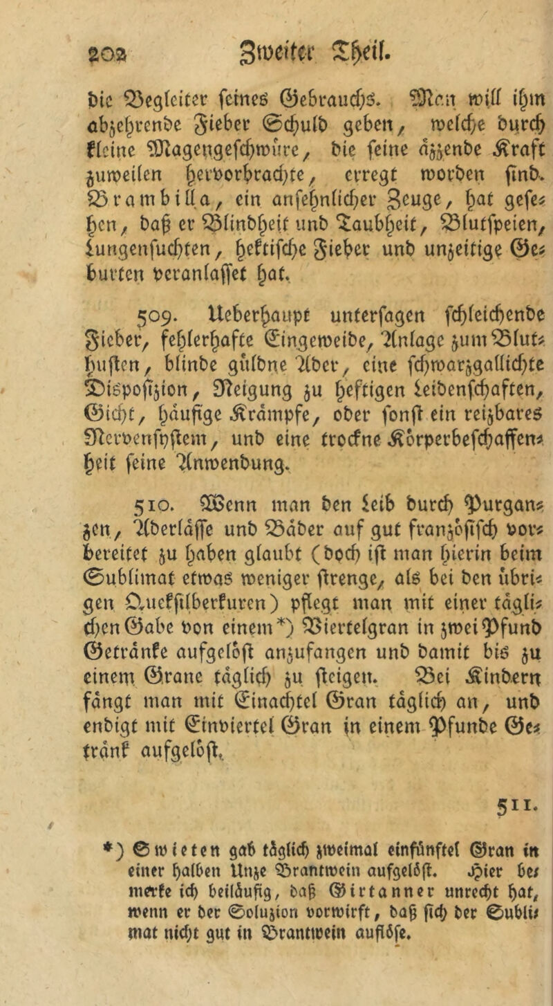 J)ic Q5egleiter fcmcö ©cSi-aucf;^?. ‘^c.n wiü if^m öbjcf^venbe Sieber @c^u(b geben, tneicfte burc^ flcine ^OZagengefc^roure, bie feine n^enbe .^rafc jvupeÜen ^evborbrad^te, erregt worben jinb. S5rambiÖa, ein anfe§niicf)er 3<^W9^/ ^cn, baf er ^Ünb^eif iinb ‘^aub^eit, Ötutfpeien, lungenfuc^ten, §eftifcf}e Sieber unb unjeitige ©c^ bürten beraniaffef bot, 509. Ueberbnnpt unterfagen fcbieid)enbe Sieber, febierbafte ©ingemeibe,‘^(niage jum^iut^ bujlcn, blinbe guibne Tiber, eine fcbwarjgaiiicbte ©igpopjion, 9^^eigung ju heftigen leibenfebaften, ©lebt, böuft'se Krampfe, ober fonf^ ein reizbares SRcroenfpilem, unb eine troefne ^orperbefebaffem beit feine Tinwenbung. 510. CS5enn man ben kib bureb ^urgan?, gen, ^beriajfe unb 53dber auf gut franjoflfcb vor« bereitet ju b<^ben giaubt (bod) if^ man bierin beim 0ubiimat etwas weniger ftrenge, ais bei ben iibri« gen Clueffiiberfuren) pflegt man mit einer tdgli« d)en©abe von einem ^ierteigran in 5weiQ)funb ©etrdnfe aufgcibfl an^ufangen unb bamit bis $u einem ©ranc tdglicb ju fleigen. ^ei Äinbern fdngt man mit (Jinad^tel ©ran tdglid) an, unb enbigt mit ©inviertel ©ran \n einem ^funbe ©e« trdnb aufgelbfl,. 511. ♦) ©wieten 90b tdgiieb üweimat cinfönftet ©ran in einer ba(6en Unje ^öranttocin aufgclöfl. ^ier Oe/ inerte icf> Oeildufig, baO ©irtanner unrccOt b<Jt/ wenn er Oer 0olujion vorwirft, ba^ ficO Oer 0uOli/ wat md;t gut in Öranttrein augöfe.