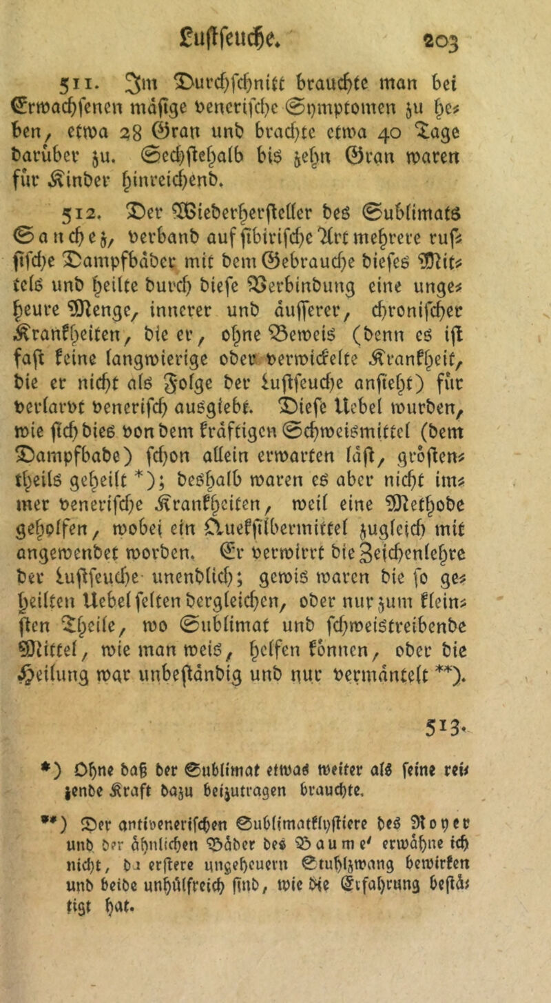 511. ^uvcf)fc^n(u brauchte man bei ^rmaebfenen mdjige v>encrifcbe 0i}mptomen ju ben, etma 0rfltt unb bvacf)te etwa 40 ^!age banibei* ju. 0ecbjleba(b bi$ jef^n ©van waren für Äinber binreicbenb. 512. 2)er ^ieberfierfleKer beö ©ubümats 0 a n cb e Perbanb auf fibirifcbe 'Krt mehrere rufi ftfd;e X)ampfbdber mit bem ©ebrauebe biefeö tdö unb heilte bureb biefc ^erbinbung eine unge^ heure ?Ö^enge, innerer unb dufferer, ebronifeb^'^ .^ranfh^itsn, bieer, ohne ^eweiö (benn eö ifl faft feine langwierige obeu t>erwicf'e(te ^ranfhdt, bie er niebt alö iufifeuebe anfieht) für PerlarPt Penerifcb au^giebt. X)iefc Hebel würben, wie flcbbieß ponbem frdftigen 0cbwei^mittcl (bem Sbampfbabe) febon allein erwarten Idfi, groflem theilö geheilt *); be^halb waren eö aber nicht im« mer Penerifebe .^ranfhdten, weil eine ?0lethobe geholfen, wobei ein Cluefftlbermirtel jugleicf) mit angewenbet worben. €r Perwirrt bieSefcbenlehrc bev luflfeiicbe- unenblicb; gewiö waren bie fo ge« heilten Uebel feiten bergleicbcn, ober nurjum flein« fien 0ublimat unb febweiötreibenbe Büttel, wiemanweiö, ober bie Teilung war unbeftdnbig unb nur Permdntelt 513- *) Ohne &a§ ber Sublimat etwa^ weiter al« feine ren ienbe ^raft bajn beijutragen brauchte, •*) ©er antiüenerifcben 0ublimatf(p(iiere beö 910per unb ö?r dbnlicben ^dber be« 33 au me' ervudbnc ic^t uid)t, bJ erfterc ungebcuei'u 0tub(5wang betvirfen unb beibc unbdlfrcitb ^^ie de @ifal)run3 begdt tiSt
