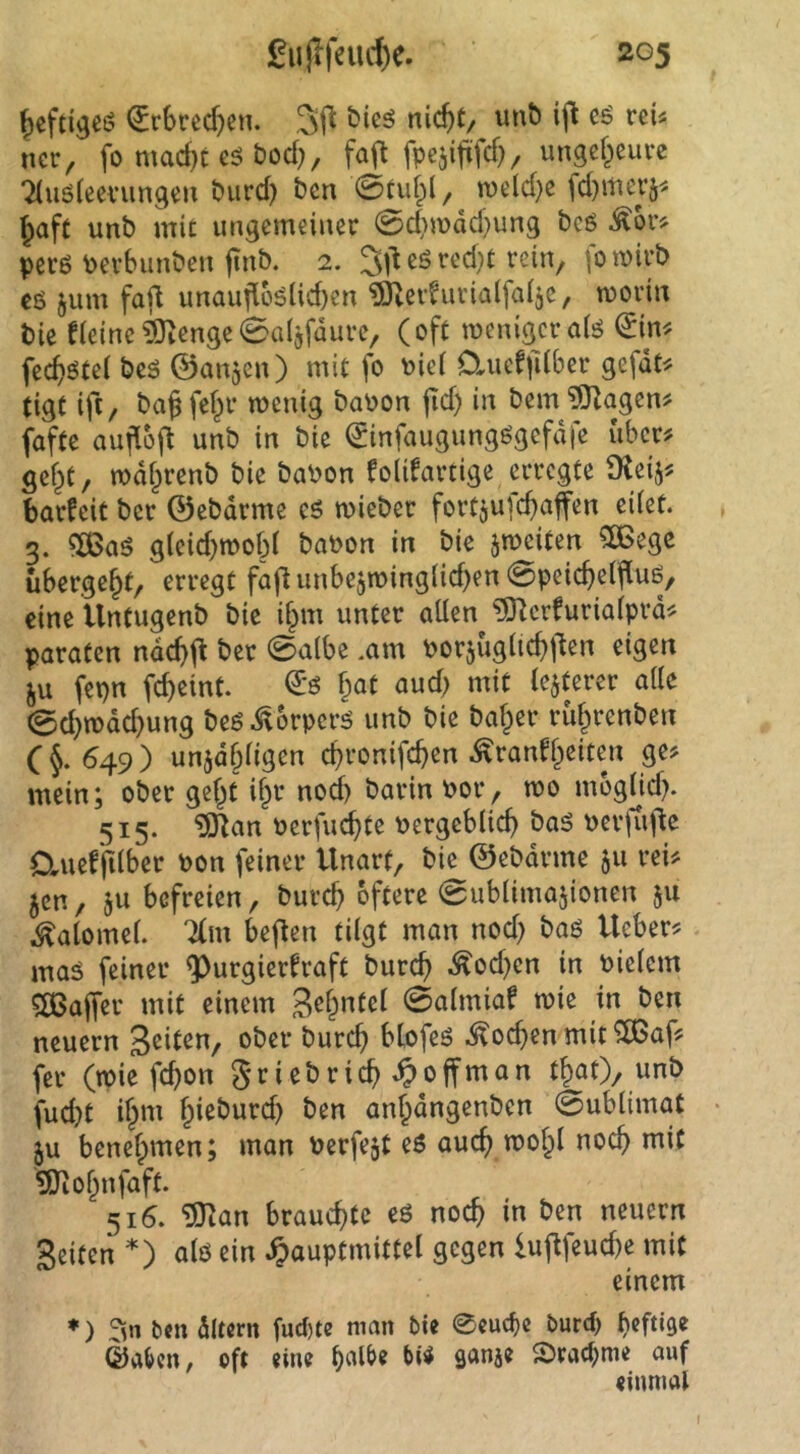 ^efttgeö ^rbrccfjen. 3fl nic^t/ unb ijl cö reU nctr, fo mac^c e5 t)od), fa^ fpejififcf), ungcf^euvc 7(u6(eevungeu burd) ben 0tuf^l, n>eld}c fd)merä^^ ^aft unb mit imacmeiiiec 0d}mdd}ung bcß pet6 Pevbunbeu finb. 2. 3l^ eö jum faf^ unaufl66(id)cn ^tevhitialfaijc, moriit bie fietnc^cn9e0a(3fdure, (oft menigcralö fet^ötei bcö ©anjen) mit fo \)iei 0.ueffdber gefdt-. tigt ift, ba§ fe(^r wenig baPon jid) in bem?0^agcn^ faftc aufloj^ unb in bie ^infaugungögcfdfe iiber# gef^C, wdfprenb bie baPon folifartige ervegte $Keij? bavfeit bcr ©ebdrmc eö wiebec forCjufc^afen eiiet. 3. «a>aö g(eid)tPob( baPon in bie jmeiten 5[ßege übergebt, erregt fajl unbejiping(id)en 0peic^e(fiuö, eine Untugenb bie if^m unter allen ^crfurialprd^ paraten ndc^jt ber 0albe .am porjuglid^jlen eigen ^u fepn fcbeint. f;at aud; mit le^terer alle 0d}wdd}ung beg i^brpcrg unb bie baffer rüf^renben C§. 549) unjdbligen cbronifcben Äranffpeiten ge? mein; ober gel^t if^r nod) barin Por, wo mogljd^ 515. ^an Pcrfuc^te Pergcblic^ bag pcrjtij^c Cluefjilber Pon feiner Unart, bie ©ebdrme 511 rei? 5cn, ju befreien, bureb öftere 0ublima5ionen ju ^alomel. 7(m beflen tilgt man nod) bag lieber? mag feiner ^urgierfraft bureb Äod)cn in Pielem 5ö3a|fer mit einem 0almiaf wie in ben neuern ober bureb blofeg Soeben mit ^af? fer (tpie fi^on griebricb ^0jfman tbat), unb fud)t i^m fpieburd) ben anbdngenben 0ublimat ju benelpmen; man Perfekt eg auch wol^l noch mit ^Jiobnfaft. 516. ^an brauchte eg noch in ben neuern Seiten *) alg ein ^auptmittel gegen lujlfeud)e mit einem ♦) t>tn dltcm fud)te man bie 0cuc^e burd> ©a^cn, oft eine b«l^« S5rad)me auf einmai