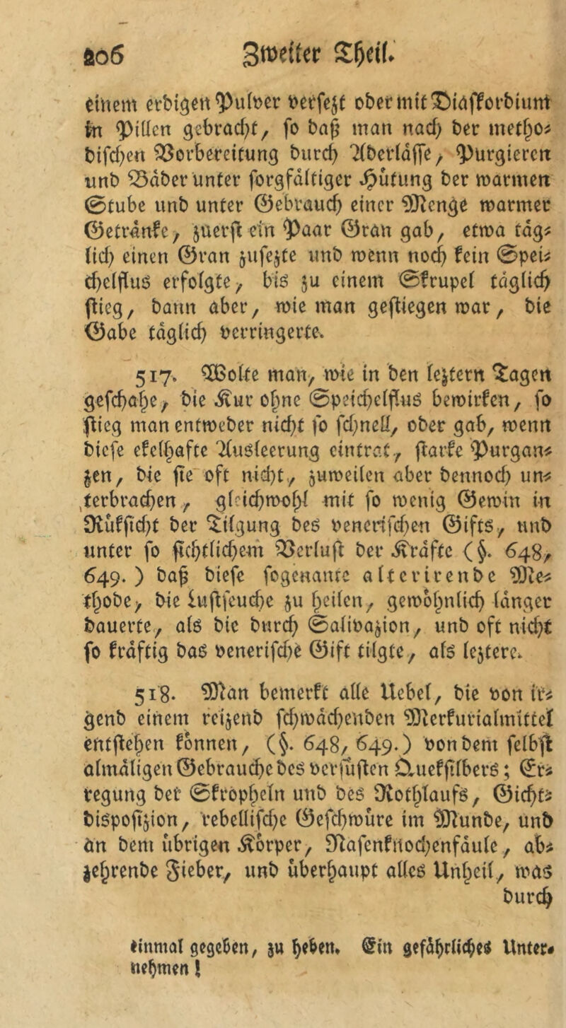 ao6 3we(ter S^dl. Einern etbiöen^u(t)er ober mit ©idffofbiunt tn ^iüen gebrad^t, fo baß man nad) ber metßo^ bifd;e« Vorbereitung burc^ ‘Xbcrldffe; purgieren unb Vdber unter forgfditiger *^ütung ber marmert 0tubc unb unter ©ebvaucß einer 93^cnge marmec ©etrdnfe/ jüerft ein 5>aar ©ran gab, etwa tdg^ tid) einen ©ran jufejte unb menn noeß fein 0peü c^eißuö erfolgte, biö ju einem 0frupet tdgiie^ pieg, bann aber, wie man gefUegenmar, bie ©abe tdglid) verringerte. 517. ^o(te man, mie in ben le^tern lagert gefcba§e, bie .$tur ofme 0peicbeif[uö bemirfen, fo flieg man entmeber nießt fo fd;ncü, ober gab, menrt biefe efe(§afte 'Xuöieerung cintrat, j^arfe 'Purgan« Jen, bie ßeoft niebt,, guroeden aber bennod) un^? ,terbrad}en , gicidyroobl mit fo roenig ©emin in 9iüfßd}t ber Tilgung beö venerifd}en ©ifts, unb unter fo fi(btnd)e4fi Veriujf ber .^rdftc (§. 648, 649. ) baß biefe fogenanre a (t c r i r e n b e 9Jte<s tf^obe, bie lußfeucbe ju ßeiien, gemobnlicb (dngec bauerte,, atö bie burdb 0aiivagion, unb oft nidjt fo frdftig bas? venerifd^e ©ift tilgte, afs tejterc. 518. ^an bemerft alle Hebet, bie von ir^ ^enb einem retjertb fd)ivdd)enben 93ierfuriatmittel entße|)en fonnen, (§. 648, ^49.) vonbem felb^ otmdtigen ©ebrauebe bcö verjuften 6.uefßtberö; ©r« tegung ber 0fropbetn unb bc6 [Kotbtaufg, ©iebt^ bispoßgion, rebeUifd)e ©efd^roure im ^unbe, unb än bem übrige« .Körper, Sf^afenfitod;enfdute, ab# jebrenbe gieber, unb überhaupt atteö Unbeit, mas bureb einmal gegeben, jtt @in gefd^rlicbei Unter#