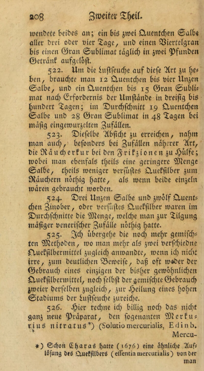ao8 wenbcfe bcibeö an; ein biö jwei Cluenfcbcn 0a(6e aller brei ober toter ^age, unb einen ^iertelgran bis einen ©ran 0ublimat tdglic^ in 5roei 93funben ©etrdnf aufgeloft. 522. Um bie lu|^feucf)c auf biefe litt ju ^e# ben, brauchte man 12 Cluentchen biß toier ilngcn 0albe, unb ein D,uentcben biß 15 ©ran 0uMi^ mat nad) ©rforberniß ber Umjtdnbe in breiftg biß hunbert *^agen; im 5l5urcbfd)nitt 19 Cluentchcn 0albc unb 28 ©ran 0ublimat in 48 ^agen bei mdjig eingemurjelten 3ufdllen. 523. ^iefelbe Tlbjid^t ju erreichen, na^m tiian auch/' befonberß bei S^fdllen ndl^erer 'Kvt, bie Otducherfur bei ben 5t'if^i'^tten ju t^ülfe; ttoobei man ebenfalß tlpeils eine geringere ?ÖIenge 0albe, theilß meniger toerfupeß D,ueffi^ber jum SXduchern nothig alß menn beibc einjeln itodren gebraucht morben. 524. ^rei Unjen 0albe unb jmolf Clucnt^ chen Sinober, ober tocrjufleß 0,ucfftlber maren im i)urchfchnitte bie ^Zenge, welche man jur Tilgung indfiger toenerifcher S^f^de nbthig h^iUe. 525. 3ch übergehe bie noch mehv gemifd)^ ten ?Dtethoben, wo man mehr alß jwei toerfchiebne nuefjilbermittel zugleich anwanbtC/ wenn id) nid)t irre, jum beutlid^en ^eweife, ba§ oft w»ber ber ©ebraud) eineß einzigen ber bisher gewöhnlichen Cluefjtlbermittel/ nochfelbft beröcmifd)te©ebrauch jweier berfelben juglcich, jur .^cilung eineß h^h^^ 0tabiumß ber luftfeud^e jureid^e. 526. Jpier rechne id; billig noch baß nid)t ganj neue 9)rdparat/ ben fogenanten 93t er hu tiuß nitratuß^) (Solutlomercurialis, Edinb* Mercu- *) ©c^on Sharaö (1676) eine ähnliche Ififung Deö dueffUberö (eflentia mercurialis) von Oec man