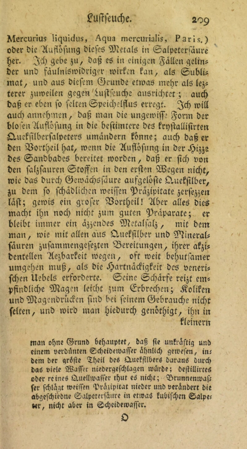 Mercurius liquidus, Aqua mercurialis, Paris,) ober t)ie 'Kuj^ofung t>icfeö 5Jiera(ö in ©afpetcrjaure gebe JU/ ba§ cö in einigen gdilcn gelrn? £cr unt) fduiniöiüibi’igev wiifen fan^ aiö 0ub(ii; inat, unb auö biefem 0runbe ctroaö mehr alö tercr ^uroeUen gegen'lujlfcucf^e cusrid^tet; ou^ er eben fo feiten 0peid)eijilu5 erregt. 3e() aud) annc^men, ba§ man Die ungemiffe Jorm ber blofenTlufiDfung in bic bcftimtcre beö frp)ladijTrten Clueffilbcrfalpeterö umdnbern fonnc; auc^ ba§ er ben ^ortl)eil wenn bie 'Xuflofung in ber beö 0anbbabcö bereitet morben, ba^ er jid> non ben faljfauren 0toffen in ben errten 5SBcgen nic^t, toic baö bureb ©emdd)öfdure aufgelofle Cluefjilber, ju bem fo fcbdblid)cn mcijfen ^rd^ipitate jerfej^en Idfl; gemiö ein gvofer ^ort^eil! Tiber a&eö bicö macht if)n nod) nicht 511m guten ^rdparatc; er bleibt immer ein d55cnbeö ^Oletalfal^ ^ mit bein man, mie mit allen auö Ctiiefjilber unb ^ineraU fduren gufammengefejten ^Bereitungen, i§rer bentetlen TleibarÜeit megen, oft meit bebutfamer umgeben mu^, aliS bie ^artndefigfeit bcö neneri? fd)en Uebelö erforberte. 0cine 0d?drfe rei^t em^ pfinblid^e ?0^agen leidet ^um (Erbrechen; .^olifen unb ^agcnbrüd'en finb bei feinem ©ebrauebe nid)t fetten, unb mirb man biebureb genotbigf, i§n in fleinern man ohne @runb behauptet/ ba§ fte unfre^tig unb einem oerbiinten 0cheiöeu>alTer Sftnlich getrefen, in; bem ber gröfte ^f)cü bee> Cluefitlberö barauö burct> baö viele 2Ba)T?r niebergefd)lagcn mürbe; bctliüirtcö ober reine» O.uellmafTer tbut c» nid)t; 's&runncnmaff fer fchldgt meilTen ‘b>rdupitat nieber unb veränbert bic abgef^iebne 0alpcteri'dure in etma» fubifcf;en 0alpe< ter, nicht aber in 0ct;ciben)affer. 0
