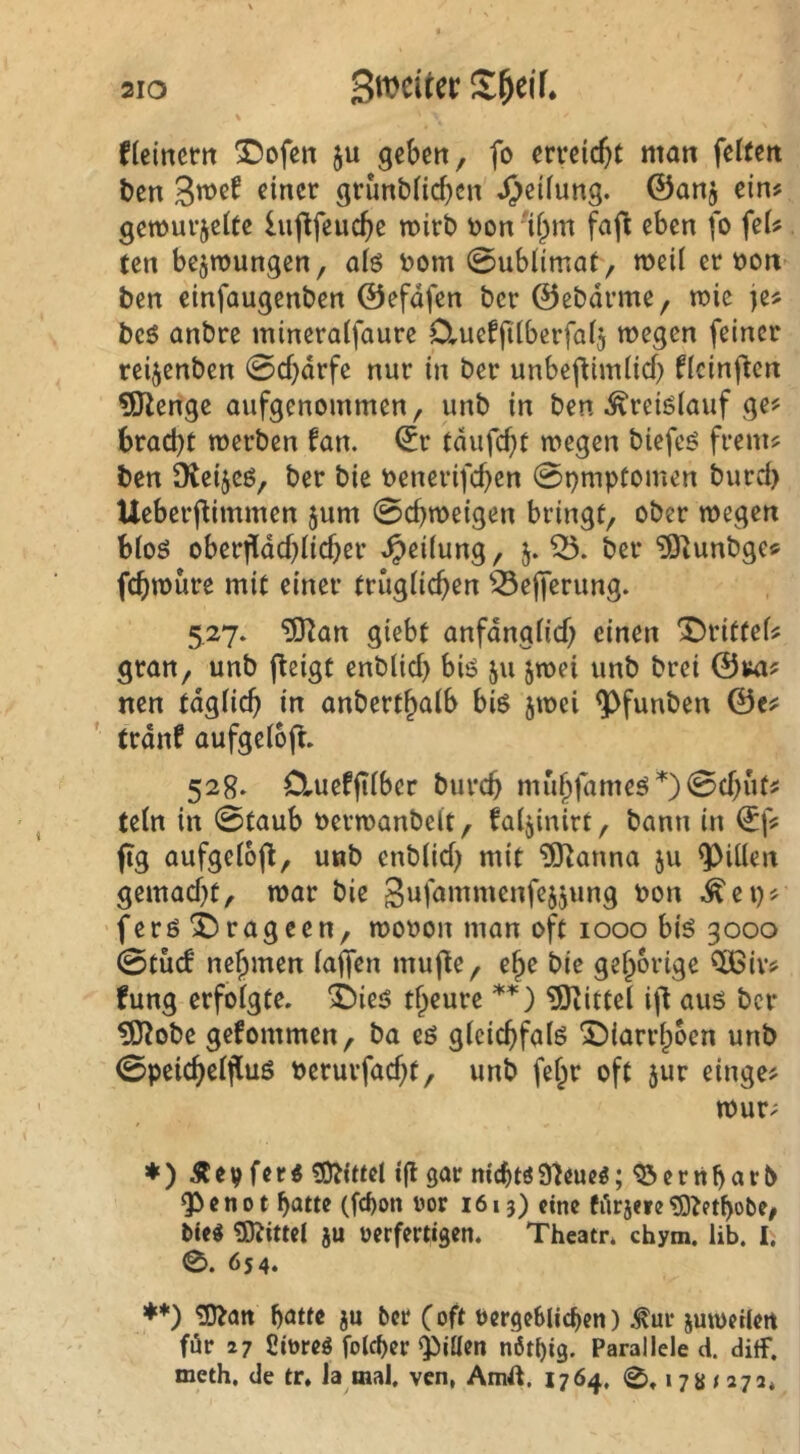 Heinctn ^ofen ju geben, fo erreicht man feUen ben 3^^^ grunb({cf)en' JJeilung. ©anj ein? gewurjeite lu(^feucbc n>irt> öon 'if^m fafl eben fo fei? ten bejmungen, alö t>om 0ub(imat, meil er oon ben cinfaugenben ©efdfen bcr ©ebdrme, n?ic je? beö anbre mineraifaure O^ueffiiberfaij wegen feiner reijenben 0cf)drfe nur in ber unbeftimiid) ficinflen 5Jienge aufgenommen, unb in ben ^reiöiauf ge? brad)t werben fan. ©r tdufebi wegen biefeö frem? ben SKeijcö, ber bie t>enerifd)en 0pmptomen burd) Ueberflimmen jum 0cbweigen bringt, ober wegen bioö oberfidcblicber Reifung, 5. ber ^unbge? febwüre mit einer trugücben ^efferung. 5,27. ^an giebt anfdngHd) einen 'J)rittef? gran, unb j^eigt enblid) biö 511 ^wei unb brei ©m? nen tdgücb in anbertbalb big jwei ^funben ©e? trdnf aufgeioft. 528. D,uefjUber bureb muj)fameg*)0cbut? tein in 0taub oerwanbelt, fatjinirt, bann in ©f? fig aufgeiojl, unb enbiid; mit ?0^anna ju ^iüen gemad)t, war bie 3ufammenfejjung bon ^ei)? 'ferg^rageen, wobon man oft 1000 big 3000 0tu(f nehmen iajfen mufte, e^e bic gehörige CÖSiv? fung erfoigte. Ü)ieg theure **) Mittel ifl aug bcr ?Kobc gefommen, ba eg glcicbfalg 'J)iarrhbcn unb 0peicbciflug berurfad^t, unb fef;r oft jur einge? wur? ♦ ) Äev feri i|l gar nicbtöS^eueö; ^ernbarb ^enot batte (febon ror 1613) eine fiirjeie^^etbobe, tie« «OJittel ju ücrfertigen. Thcatr* chym. lib. I. 0. Ö54. ♦*) ^att batte ju bcr (oft öergcblicben) .^ur jutbeilert für 27 fiioreg foicber ^iüen nbtbig. Parallele d. ditf, meth, de tr, la mal, ven, Amft. 1764. 0.17s / 272*