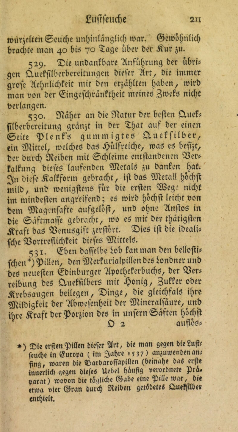 fu(Ifeiirf)e 2u würjclteh 0cuc^c un^inldnglicf) war. ©cwo§n(ic^ brad^Cc man 40 biö 70 “^agc über Der ^uv 511. 529. ^ie unbanfbare 'Knfüfprung Der übri^ 5cn Cluefjilberbereitungen biefer 7(rt, bie immer grofe 7(ef^n(icbfeit mit ben erjdf^lcen traben, wirb man non ber (Singefd^rdnW^eit meineö nic^C beriangen. 530. SRdf^er an bie SRatur ber bcj^en D,uef^ fÜberbereitung grdnat in ber ^f;»at auf ber einen 0eiee ^tenfö gummigteö Clueffilber^ ein ?initte(, weid^eö baö ^>ülfreid)e, waö eö beji^i, ber bureb Oveiben mit 0cbleime entftanbenen '^eri^ falfung biefeö iaufenben ?0^etalö banfen ^at. 3n biefe .^affform gebracht, ifl baö i)}^etaU bod)(l milb, unb wenigj^enö für bie er^en ^eg' nid;t im minbefien angreifenb; cö wirb bbcbrt ieid}t bon bem ^agenfafte aiifgelej^, unb o^ne Tinfioö in bie 0dftma)Tc gebracht, wo eö mit ber thdtigj^en ^raft baö ^enuögift jerf^ort. “Dirö ift bie ibeaii# fchc ^ortrefüch^eit biefeß ^Rittelö. 531. ^ben baffelbe lob fanman ben bellofÜ!« fehen *) Rillen, ben ?0^erfuria(pi((en bee lonbner unb beö neuef^en €binburger 2(potheferbuchö, ber reibung bc6 0,ueffi(berö mit ^onig, Surfer ober Äreböaugen beilegen, X)inge, bie gieichfaiö i^re ^ilbig^eit ber 'iCbwefenheit ber ?0^ineraifdure, unb ihre Äraft ber^orjion be5 in unfern 0dften ifo0 0 2 aufiüj?? *) erflcnQiiacn biefer 3(rt/ bie man gegen bteüufl^ fcud)e in (Europa c im 5a()re 1537) anjuwenbenan; fing/ waren bie ^^arbarofTapiflcn (beinahe baö erfle inncrlicf) Dcrorbnctc parat) wooon bie t5glid)e @aOe eine ^iöe war, bie etwa Pier ©ran burch iHeiben getöbete« a«ef(tlbeF enthielt.